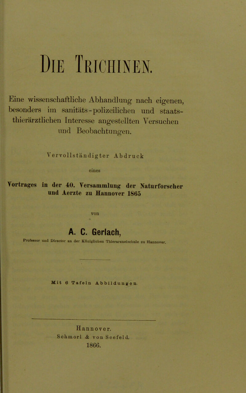 Die Trichinen. Eine wissenschaftliche Abhandlung nach eigenen, besonders im sanitäts - polizeilichen und staats- thierärztlichen Interesse augestellten Versuchen und Beobachtungen. Vervollständigter Abdruck eines Vortrages in der 40. Versammlung der Naturforscher und Aerzte zu Hannover 1865 von A. C. Gerlach, Professor und Director an der Königlichen Tbierarzneisctmle zu Hannover. Mit 0 Tafeln Abbildungen. Hannover. Schmorl & von Seefel d. 1866.