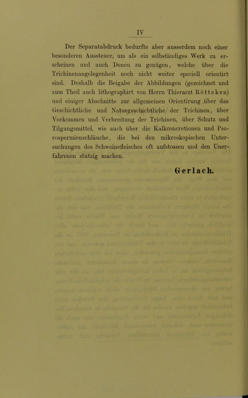 Der Separatabdruck bedurfte aber ausserdem noch einer besonderen Aussteuer, um als ein selbständiges Werk zu er- scheinen und auch Denen zu genügen, welche über die Trichinenangelegenheit noch nicht weiter speciell orientirt sind. Deshalb die Beigabe der Abbildungen (gezeichnet und zum Theil auch lithographirt von Hen*n Thierarzt Rötteken) imd einiger Abschnitte zur allgemeinen Orientirung über das Geschichtliche und Naturgeschichtliche der Trichinen, über Vorkommen und Verbreitung der Trichinen, über Schutz und Tilgungsmittel, wie auch über die Kalkconcretionen und Pso- rospermienschläuche, die bei den mikroskopischen Unter- suchungen des Schweinefleisches oft aufstossen und den Uner- fahrenen stutzig machen. 0 e r 1 a c h.