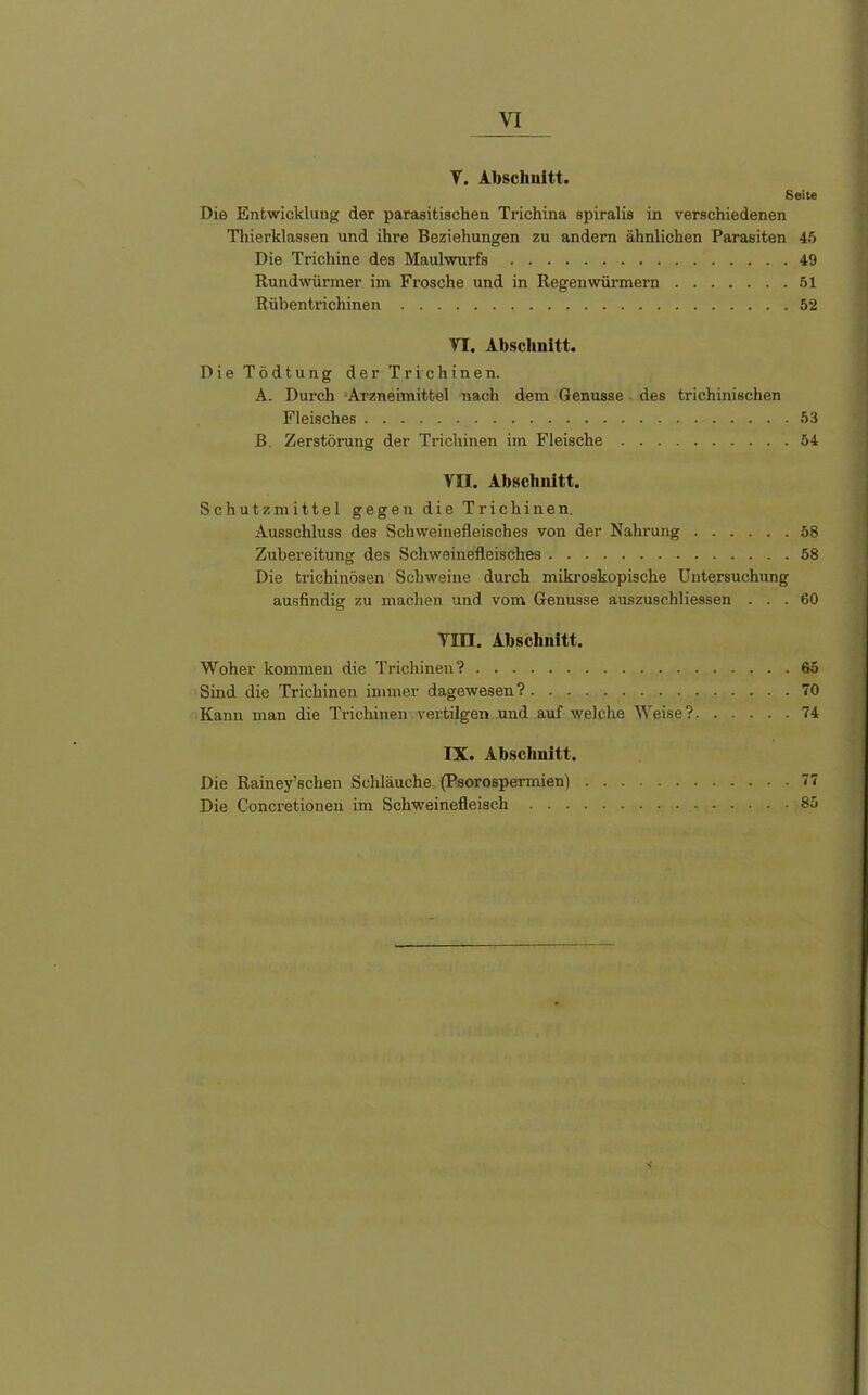 V. Abschnitt. Seite Die Entwicklung der parasitischen Trichina spiralis in verschiedenen Thierklassen und ihre Beziehungen zu andern ähnlichen Parasiten 45 Die Trichine des Maulwurfs 49 Rundwürmer im Frosche und in Regenwürmern 51 Rübentrichinen 52 VT. Abschnitt. Die Tödtung der Trichinen. A. Durch Arzneimittel nach dem Genüsse des trichinischen Fleisches 53 B. Zerstörung der Trichinen im Fleische 54 VII. Abschnitt. Schutzmittel gegen die Trichinen. Ausschluss des Schweinefleisches von der Nahrung 58 Zubereitung des Schweinefleisches 58 Die trichinösen Schweine durch mikroskopische Untersuchung ausfindig zu machen und vom Genüsse auszuschliessen ... 60 Tlin. Abschnitt. Woher kommen die Trichinen? 65 Sind die Trichinen immer dagewesen? 70 Kann man die Trichinen vertilgen und auf welche Weise? 74 IX. Abschnitt. Die Rainey’sclien Schläuche (Psorospermien) 77 Die Concretionen im Schweinefleisch 85 V
