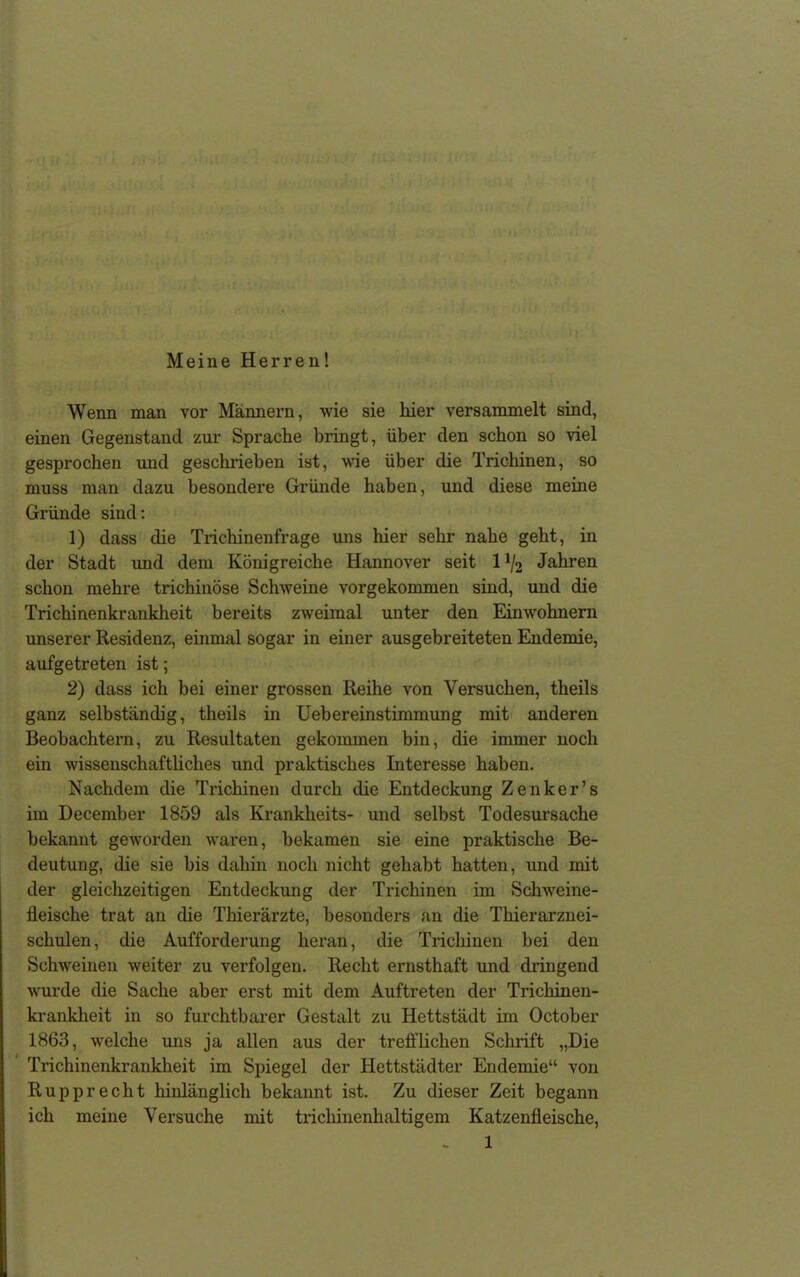 Meine Herren! Wenn man vor Männern, wie sie hier versammelt sind, einen Gegenstand zur Sprache bringt, über den schon so viel gesprochen und geschrieben ist, wie über die Trichinen, so muss man dazu besondere Gründe haben, und diese meine Gründe sind: 1) dass die Trichinenfrage uns hier sehr nahe geht, in der Stadt und dem Königreiche Hannover seit 1 */2 Jahren schon mehre trichinöse Schweine vorgekommen sind, und die Trichinenkrankheit bereits zweimal unter den Einwohnern unserer Residenz, einmal sogar in einer ausgebreiteten Endemie, aufgetreten ist; 2) dass ich bei einer grossen Reihe von Versuchen, theils ganz selbständig, theils in Uebereinstimmung mit anderen Beobachtern, zu Resultaten gekommen bin, die immer noch ein wissenschaftliches und praktisches Interesse haben. Nachdem die Trichinen durch die Entdeckung Zenker’s im December 1859 als Kranklieits- und selbst Todesursache bekannt geworden waren, bekamen sie eine praktische Be- deutung, die sie bis dahin noch nicht gehabt hatten, und mit der gleichzeitigen Entdeckung der Trichinen im Schweine- fleische trat an die Thierärzte, besonders an die Thierarznei- schulen, die Aufforderung heran, die Trichinen bei den Schweinen weiter zu verfolgen. Recht ernsthaft und dringend wurde die Sache aber erst mit dem Auftreten der Ti’icliinen- krankheit in so furchtbarer Gestalt zu Hettstädt im October 1863, welche uns ja allen aus der trefflichen Schrift „Die Trichinenkrankheit im Spiegel der Hettstädter Endemie“ von Rupprecht hinlänglich bekannt ist. Zu dieser Zeit begann ich meine Versuche mit trichinenhaltigem Katzenfleische,