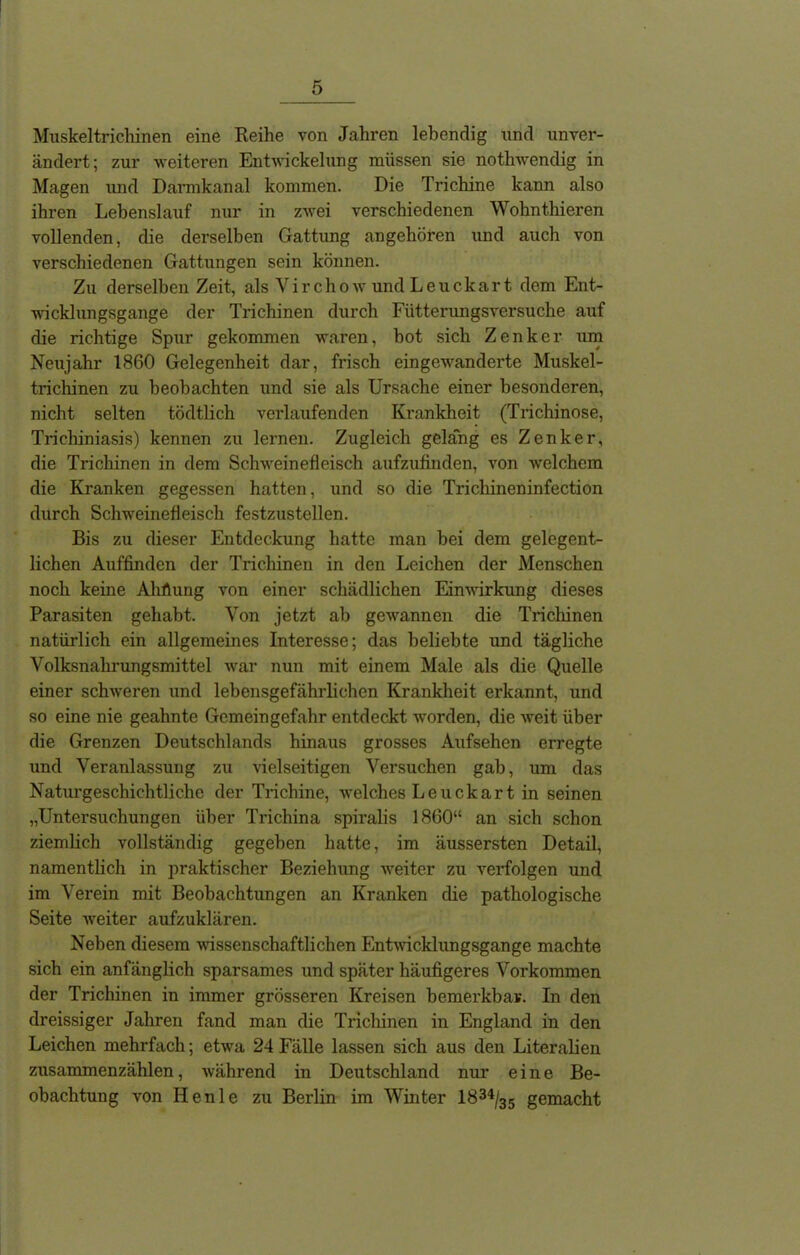 Muskeltrichinen eine Reihe von Jahren lebendig und unver- ändert; zur weiteren Entwickelung müssen sie nothwendig in Magen und Dannkanal kommen. Die Trichine kann also ihren Lebenslauf nur in zwei verschiedenen Wohnthieren vollenden, die derselben Gattung angehören und auch von verschiedenen Gattungen sein können. Zu derselben Zeit, als Virchow und Leuckart dem Ent- wicklungsgänge der Trichinen durch Fütterungsversuche auf die richtige Spur gekommen waren, bot sich Zenker um Neujahr 1860 Gelegenheit dar, frisch eingewanderte Muskel- trichinen zu beobachten und sie als Ursache einer besonderen, nicht selten tödtlich verlaufenden Krankheit (Trichinose, Trichiniasis) kennen zu lernen. Zugleich gelang es Zenker, die Trichinen in dem Schweinefleisch aufzufinden, von welchem die Kranken gegessen hatten, und so die Trichineninfection durch Schweinefleisch festzustellen. Bis zu dieser Entdeckung hatte man bei dem gelegent- lichen Auffinden der Trichinen in den Leichen der Menschen noch keine Ahfiung von einer schädlichen Einwirkung dieses Parasiten gehabt. Von jetzt ab gewannen die Trichinen natürlich ein allgemeines Interesse; das beliebte und tägliche Volksnahrungsmittel war nun mit einem Male als die Quelle einer schweren und lebensgefährlichen Krankheit erkannt, und so eine nie geahnte Gemeingefahr entdeckt worden, die weit über die Grenzen Deutschlands hinaus grosses Aufsehen erregte und Veranlassung zu vielseitigen Versuchen gab, um das Naturgeschichtliche der Trichine, welches Leuckart in seinen „Untersuchungen über Trichina spiralis 1860“ an sich schon ziemlich vollständig gegeben hatte, im äussersten Detail, namentlich in praktischer Beziehung weiter zu verfolgen und im Verein mit Beobachtungen an Kranken die pathologische Seite weiter aufzuklären. Neben diesem wissenschaftlichen Entwicklungsgänge machte sich ein anfänglich sparsames und später häufigeres Vorkommen der Trichinen in immer grösseren Kreisen bemerkbar. In den dreissiger Jahren fand man die Trichinen in England in den Leichen mehrfach; etwa 24 Fälle lassen sich aus den Literalien zusammenzählen, während in Deutschland nur eine Be- obachtung von Ilenle zu Berlin im Winter 1834/35 gemacht