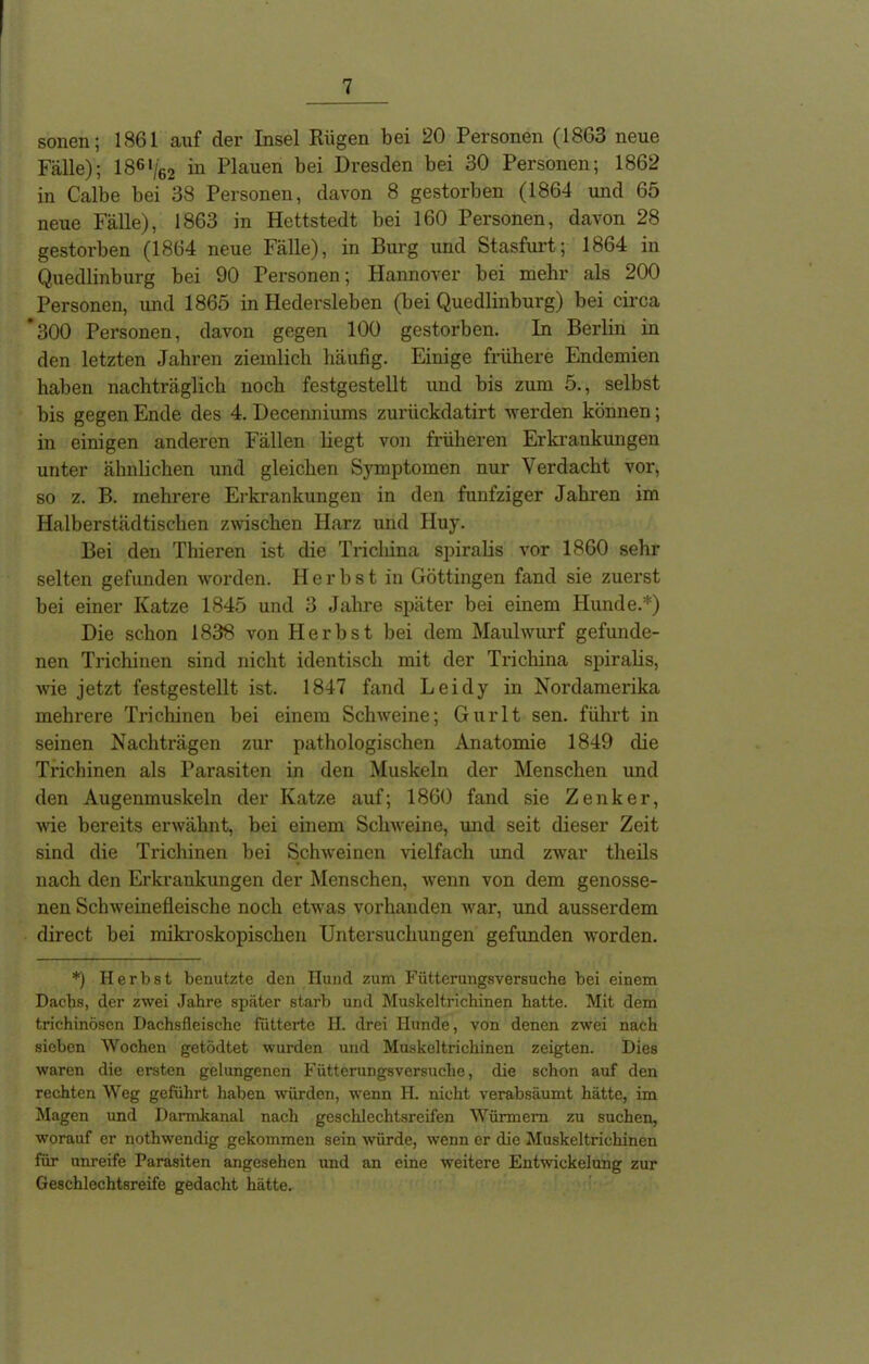 sonen; 1861 auf der Insel Rügen bei 20 Personen (1863 neue Fälle); lS6</62 in Plauen bei Dresden bei 30 Personen; 1862 in Calbe bei 38 Personen, davon 8 gestorben (1864 und 65 neue Fälle), 1863 in Hettstedt bei 160 Personen, davon 28 gestorben (1864 neue Fälle), in Burg und Stasfurt; 1864 in Quedlinburg bei 90 Personen; Hannover bei mehr als 200 Personen, und 1865 in Hedersleben (bei Quedlinburg) bei circa *300 Personen, davon gegen 100 gestorben. In Berlin in den letzten Jahren ziemlich häufig. Einige frühere Endemien haben nachträglich noch festgestellt und bis zum 5., selbst bis gegen Ende des 4. Decenniums zuriickdatirt werden können; in einigen anderen Fällen liegt von früheren Erkrankungen unter ähnlichen und gleichen Symptomen nur Verdacht vor, so z. B. mehrere Erkrankungen in den fünfziger Jahren im Halberstädtischen zwischen Harz und Huy. Bei den Thieren ist die Trichina spiralis vor 1860 sehr selten gefunden worden. Herbst in Göttingen fand sie zuerst bei einer Katze 1845 und 3 Jahre später bei einem Hunde.*) Die schon 1838 von Herbst bei dem Maulwurf gefunde- nen Trichinen sind nicht identisch mit der Trichina spiralis, wie jetzt festgestellt ist. 1847 fand Leidy in Nordamerika mehrere Trichinen bei einem Schweine; Gurlt sen. führt in seinen Nachträgen zur pathologischen Anatomie 1849 die Trichinen als Parasiten in den Muskeln der Menschen und den Augenmuskeln der Katze auf; 1860 fand sie Zenker, wie bereits erwähnt, bei einem Schweine, und seit dieser Zeit sind die Trichinen bei Schweinen vielfach und zwar theils nach den Erkrankungen der Menschen, wenn von dem genosse- nen Schweinefleische noch etwas vorhanden war, und ausserdem direct bei mikroskopischen Untersuchungen gefimden worden. *) Herbst benutzte den Hund zum Fütterungsversuche bei einem Dachs, der zwei Jahre später starb und Muskeltrichinen hatte. Mit dem trichinösen Dachsfleische fütterte H. drei Hunde, von denen zwei nach sieben Wochen getödtet wurden und Muskeltrichinen zeigten. Dies waren die ersten gelungenen Fütterungsversuche, die schon auf den rechten Weg geführt haben würden, wenn H. nicht verabsäumt hätte, im Magen und Darmkanal nach geschlechtsreifen Würmern zu suchen, worauf er nothwendig gekommen sein ■würde, wenn er die Muskeltrichinen für unreife Parasiten angesehen und an eine weitere Entwickelung zur Geschlechtsreife gedacht hätte.