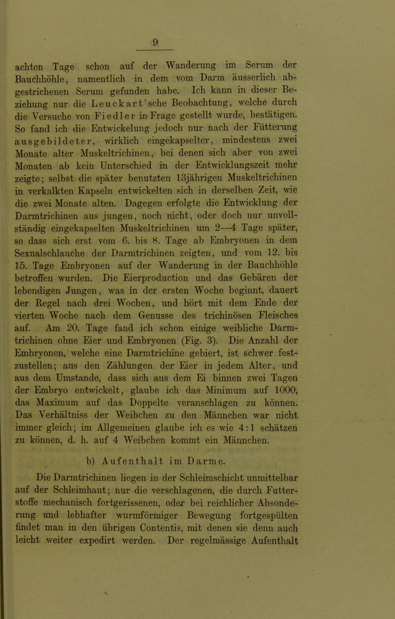 achten Tage schon auf der Wanderung im Serum der Bauchhöhle, namentlich in dem vom Darm äusserlich ab- gestrichenen Serum gefunden habe. Ich kann in dieser Be- ziehung nur die Leuckart’sche Beobachtung, welche durch die Versuche von Fiedler in Frage gestellt wurde, bestätigen. So fand ich die Entwickelung jedoch nur nach der Fütterung ausgebildeter, wirklich eingekapselter, mindestens zwei Monate alter Muskeltrichinen, bei denen sich aber von zwei Monaten ab kein Unterschied in der Entwicklungszeit mehr zeigte; selbst die später benutzten 13jährigen Muskeltrichinen in verkalkten Kapseln entwickelten sich in derselben Zeit, wie die zwei Monate alten. Dagegen erfolgte die Entwicklung der Danntrichinen aus jungen, noch nicht, oder doch nur unvoll- ständig eingekapselten Muskeltrichinen um 2—4 Tage später, so dass sich erst vom 6. bis 8. Tage ab Embryonen in dem Sexualschlauche der Darmtrichinen zeigten, und vom 12. bis 15. Tage Embryonen auf der Wanderung in der Bauchhöhle betroffen wurden. Die Eierproduction und das Gebären der lebendigen Jungen, was in der ersten Woche beginnt, dauert der Regel nach drei Wochen, und hört mit dem Ende der vierten Woche nach dem Genüsse des trichinösen Fleisches auf. Am 20. Tage fand ich schon einige weibliche Däi'm- trichinen ohne Eier und Embryonen (Fig. 3). Die Anzahl der Embryonen, welche eine Darmtrichine gebiert, ist schwer fest- zustellen; aus den Zählungen der Eier in jedem Alter, und aus dem Umstande, dass sich aus dem Ei binnen zwei Tagen der Embryo entwickelt, glaube ich das Minimum auf 1000, das Maximum auf das Doppelte veranschlagen zu können. Das Yerhältniss der Weibchen zu den Männchen war nicht immer gleich; im Allgemeinen glaube ich es wie 4:1 schätzen zu können, d. h. auf 4 Weibchen kommt ein Männchen. b) Aufenthalt im Darme. Die Darmtrichinen liegen in der Schleimschicht unmittelbar auf der Schleimhaut; nur die verschlagenen, die durch Futter- stoffe mechanisch fortgerissenen, oder bei reichlicher Absonde- rung und lebhafter wurmförmiger Bewegung fortgespülten findet man in den übrigen Contentis, mit denen sie denn auch leicht weiter expedirt werden. Der regelmässige Aufenthalt