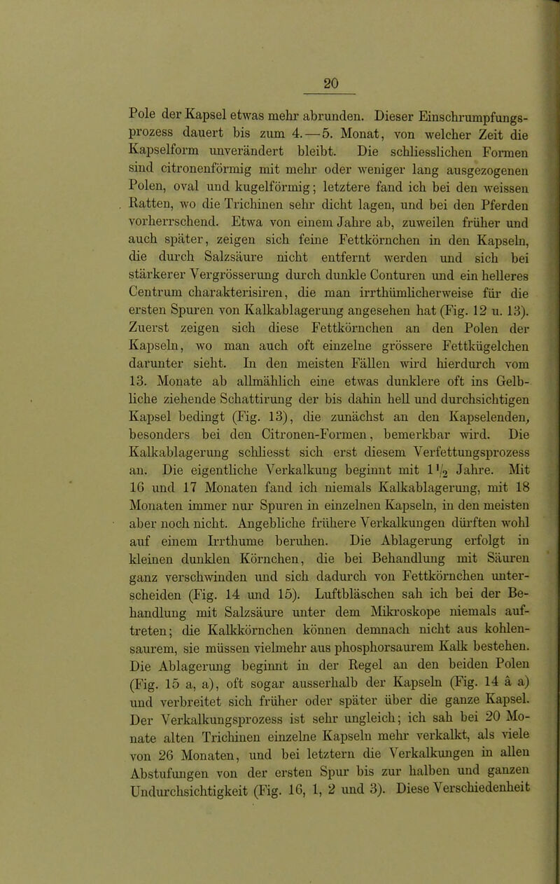 Pole der Kapsel etwas mehr abrunden. Dieser Einschrumpfungs- prozess dauert bis zum 4.—5. Monat, von welcher Zeit die Kapselform unverändert bleibt. Die schliesslichen Formen sind citronenförmig mit mehr oder weniger lang ausgezogenen Polen, oval und kugelförmig; letztere fand ich bei den weissen Ratten, wo die Trichinen sehr dicht lagen, und bei den Pferden vorherrschend. Etwa von einem Jahre ab, zuweilen früher und auch später, zeigen sich feine Fettkörnchen in den Kapseln, die durch Salzsäure nicht entfernt werden und sich bei stärkerer Vergrösserung durch dunkle Conturen und ein helleres Centrum charakterisiren, die man irrtkiimlickerweise für die ersten Spuren von Kalkablagerung angesehen hat (Fig. 12 u. 13). Zuerst zeigen sich diese Fettkörnchen an den Polen der Kapseln, wo man auch oft einzelne grössere Fettkügelchen darunter sieht. In den meisten Fällen wird hierdurch vom 13. Monate ah allmählich eine etwas dunklere oft ins Gelb- liche ziehende Scliattirung der bis dahin hell und durchsichtigen Kapsel bedingt (Fig. 13), die zunächst an den Kapselenden, besonders bei den Citronen-Formen, bemerkbar wird. Die Kalkablagerung schliesst sich erst diesem Verfettungsprozess an. Die eigentliche Verkalkung beginnt mit 1 (k Jahre. Mit 16 und 17 Monaten fand ich niemals Kalkablagerung, mit 18 Monaten immer nur Spuren in einzelnen Kapseln, in den meisten aber noch nicht. Angebliche frühere Verkalkungen dürften wohl auf einem Irrthume beruhen. Die Ablagerung erfolgt in kleinen dunklen Körnchen, die bei Behandlung mit Säuren ganz verschwinden imd sich dadurch von Fettkörnchen unter- scheiden (Fig. 14 und 15). Luftbläschen sah ich bei der Be- handlung mit Salzsäure unter dem Mikroskope niemals auf- treten; die Kalkkörnchen kömien demnach nicht aus kohlen- saurem, sie müssen vielmehr aus phosphorsaurem Kalk bestehen. Die Ablagerung beginnt in der Regel an den beiden Polen (Fig. 15 a, a), oft sogar ausserhalb der Kapseln (Fig. 14 ä a) und verbreitet sich früher oder später über die ganze Kapsel. Der Verkalkungsprozess ist sehr ungleich; ich sah hei 20 Mo- nate alten Trichinen einzelne Kapseln mehr verkalkt, als viele von 26 Monaten, und bei letztem die Verkalkungen in allen Abstufungen von der ersten Spur bis zur halben und ganzen Undurchsichtigkeit (Fig. 16, 1, 2 und 3). Diese V erschiedenheit