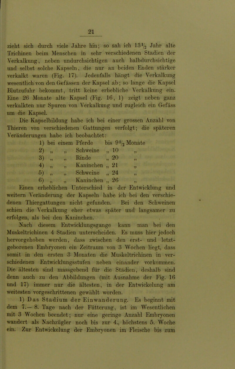 zieht sich durch viele Jahre hin; so sah ich 13ho Jahr alte Trichinen beim Menschen in sehr verschiedenen Stadien der Verkalkung, neben undurchsichtigen auch halbdurchsichtige und selbst solche Kapseln, die nur an beiden Enden stärker verkalkt waren (Fig. 17). Jedenfalls hängt die Verkalkung wesentlich von den Gefässen der Kapsel ab; so lange die Kapsel Blutzufuhr bekommt, tritt keine erhebliche Verkalkung ein. Eine 26 Monate alte Kapsel (Fig. 16, 1) zeigt neben ganz verkalkten nur Spuren von Verkalkung und zugleich ein Gefäss um die Kapsel. Die Kapselbildung habe ich bei einer grossen Anzahl von Thieren von verschiedenen Gattimgen verfolgt; die späteren Veränderungen habe ich beobachtet: 1) bei einem Pferde bis 9 */2 Monate 2) „ „ Schweine „ 10 „ 3) „ „ Rinde „ 20 „ 4) „ „ Kaninchen „21 „ 5) „ „ Schweine „ 24 „ 6) „ „ Kaninchen „ 26 „ Einen erheblichen Unterschied in der Entwicklung und weitern Veränderung der Kapseln habe ich bei den verschie- denen Thiergattungen nicht gefunden. Bei den Schweinen schien die Verkalkung eher etwas später und langsamer zu erfolgen, als bei den Kaninchen. Nach diesem Entwicklungsgänge kann man bei den Muskeltrichinen 4 Stadien unterscheiden. Es muss hier jedoch hervorgehoben werden, dass zwischen den erst- und letzt- geborenen Embryonen ein Zeitraum von 3 Wochen liegt, dass somit in den ersten 3 Monaten die Muskeltrichinen in ver- schiedenen Entwicklungsstufen neben einander Vorkommen. Die ältesten sind massgebend für die Stadien, deshalb sind denn auch zu den Abbildungen (mit Ausnahme der Fig. 16 und 17) immer nur die ältesten, in der Entwickelung am weitesten vorgeschrittenen gewählt worden. 1) Das Stadium der Einwanderung. Es beginnt mit dem 7.— 8. Tage nach der Fütterung, ist im Wesentlichen mit 3 Wochen beendet; nur eine geringe Anzahl Embryonen wandert als Nachzügler noch bis zur 4., höchstens 5. Woche ein. Zur Entwickelung der Embryonen im Fleische bis zum
