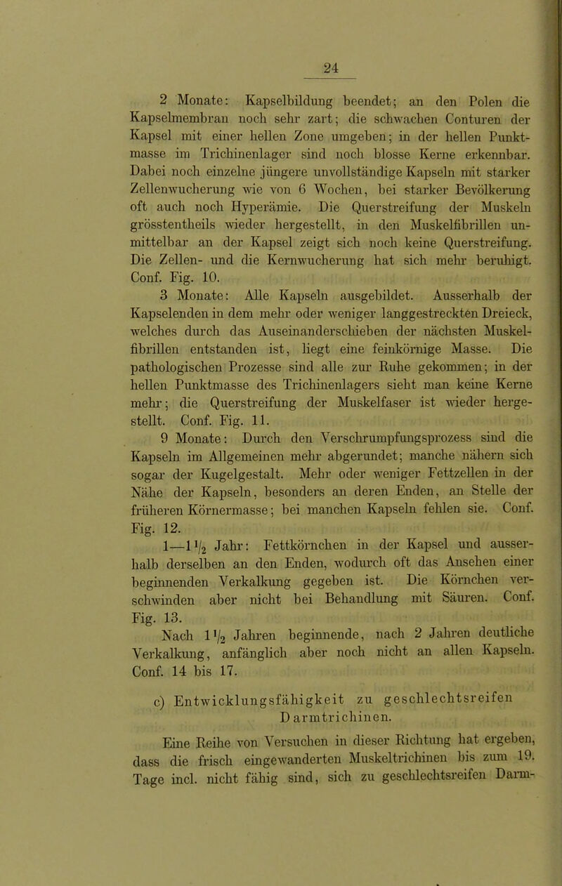 2 Monate: Kapselbiltlung beendet; an den Polen die Kapselmembran noch sehr zart; die schwachen Conturen der Kapsel mit einer hellen Zone umgeben; in der hellen Punkt- masse im Trichinenlager sind noch blosse Kerne erkennbar. Dabei noch einzelne jüngere unvollständige Kapseln mit starker Zellenwucherung wie von 6 Wochen, bei starker Bevölkerung oft auch noch Hyperämie. Die Querstreifung der Muskeln grösstentheils wieder hergestellt, in den Muskelfibrillen un- mittelbar an der Kapsel zeigt sich noch keine Querstreifung. Die Zellen- und die Kernwucherung hat sich mehr beruhigt. Conf. Fig. 10. 3 Monate: Alle Kapseln ausgebildet. Ausserhalb der Kapselenden in dem mehr oder weniger langgestreckten Dreieck, welches durch das Auseinanderschieben der nächsten Muskel- fibrillen entstanden ist, liegt eine feinkörnige Masse. Die pathologischen Prozesse sind alle zur Ruhe gekommen; in der hellen Punktmasse des Trichinenlagers sieht man keine Kerne mehi’; die Querstreifung der Muskelfaser ist wieder herge- stellt. Conf. Fig. 11. 9 Monate: Durch den Verschrumpfungsprozess sind die Kapseln im Allgemeinen mehr abgerundet; manche nähern sich sogar der Kugelgestalt. Mehr oder weniger Fettzellen in der Nähe der Kapseln, besonders an deren Enden, an Stelle der früheren Körnermasse; bei manchen Kapseln fehlen sie. Conf. Fig. 12. 1—1 ij2 Jahr: Fettkörnchen in der Kapsel und ausser- halb derselben an den Enden, wodurch oft das Ansehen einer beginnenden Verkalkung gegeben ist. Die Körnchen ver- schwinden aber nicht bei Behandlung mit Säuren. Conf. Fig. 13. Nach 1 */2 Jahren beginnende, nach 2 Jahren deutliche Verkalkung, anfänglich aber noch nicht an allen Kapseln. Conf. 14 bis 17. c) Entwicklungsfähigkeit zu geschlechtsreifen D armtrichinen. Eine Reihe von Versuchen in dieser Richtung hat ergeben, dass die frisch eingewanderten Muskeltrichinen bis zum 19. Tage incl. nicht fähig sind, sich zu geschlechtsreifen Darm-