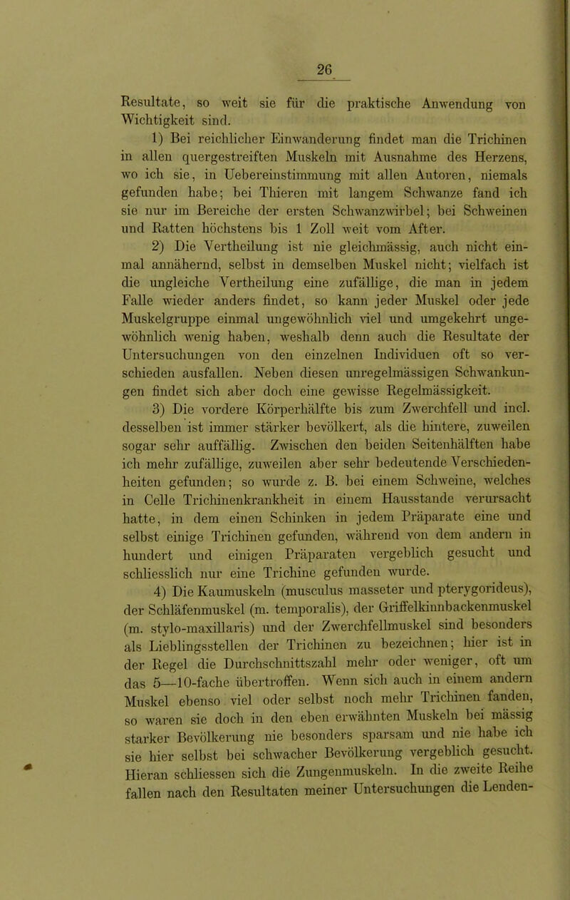 Resultate, so weit sie für die praktische Anwendung von Wichtigkeit sind. 1) Bei reichlicher Einwanderung findet man die Trichinen in allen quergestreiften Muskeln mit Ausnahme des Herzens, wo ich sie, in Uebereinstimmung mit allen Autoren, niemals gefunden habe; bei Thieren mit langem Schwänze fand ich sie nur im Bereiche der ersten Schwanzwirbel; bei Schweinen und Ratten höchstens bis 1 Zoll weit vom After. 2) Die Vertheilung ist nie gleiclnnässig, auch nicht ein- mal annähernd, selbst in demselben Muskel nicht; vielfach ist die ungleiche Vertheilung eine zufällige, die man in jedem Falle wieder anders findet, so kann jeder Muskel oder jede Muskelgruppe einmal ungewöhnlich viel und umgekehrt unge- wöhnlich wenig haben, weshalb denn auch die Resultate der Untersuchungen von den einzelnen Individuen oft so ver- schieden ausfallen. Neben diesen unregelmässigen Schwankun- gen findet sich aber doch eine gewisse Regelmässigkeit. 3) Die vordere Körperhälfte bis zum Zwerchfell und incl. desselben ist immer stärker bevölkert, als die hintere, zuweilen sogar sehr auffällig. Zwischen den beiden Seitenhälften habe ich mehr zufällige, zuweilen aber sehr bedeutende Verschieden- heiten gefunden; so wurde z. B. bei einem Sclrweine, welches in Celle Trichinenkrankheit in einem Hausstande verursacht hatte, in dem einen Schinken in jedem Präparate eine und selbst einige Trichinen gefunden, während von dem andern in hundert und einigen Präparaten vergeblich gesucht und schliesslich nur eine Trichine gefunden wurde. 4) Die Kaumuskeln (musculus masseter und pterygorideus), der Schläfenmuskel (m. temporalis), der Griffelldmibackenmuskel (m.. stylo-maxillaris) und der Zwerchfellmuskel sind besondeis als Lieblingsstellen der Trichinen zu bezeichnen; hier ist in der Regel die Durchschnittszahl mehr oder weniger, oft um das 5—10-fache übertroffen. Wenn sich auch in einem andern Muskel ebenso viel oder selbst noch mehr Trichinen fanden, so waren sie doch in den eben erwähnten Muskeln bei mässig starker Bevölkerung nie besonders sparsam und nie habe ich sie hier selbst bei schwacher Bevölkerung vergeblich gesucht. Hieran schliessen sich die Zungenmuskeln. In che zweite Reihe fallen nach den Resultaten meiner Untersuchungen die Lenden-