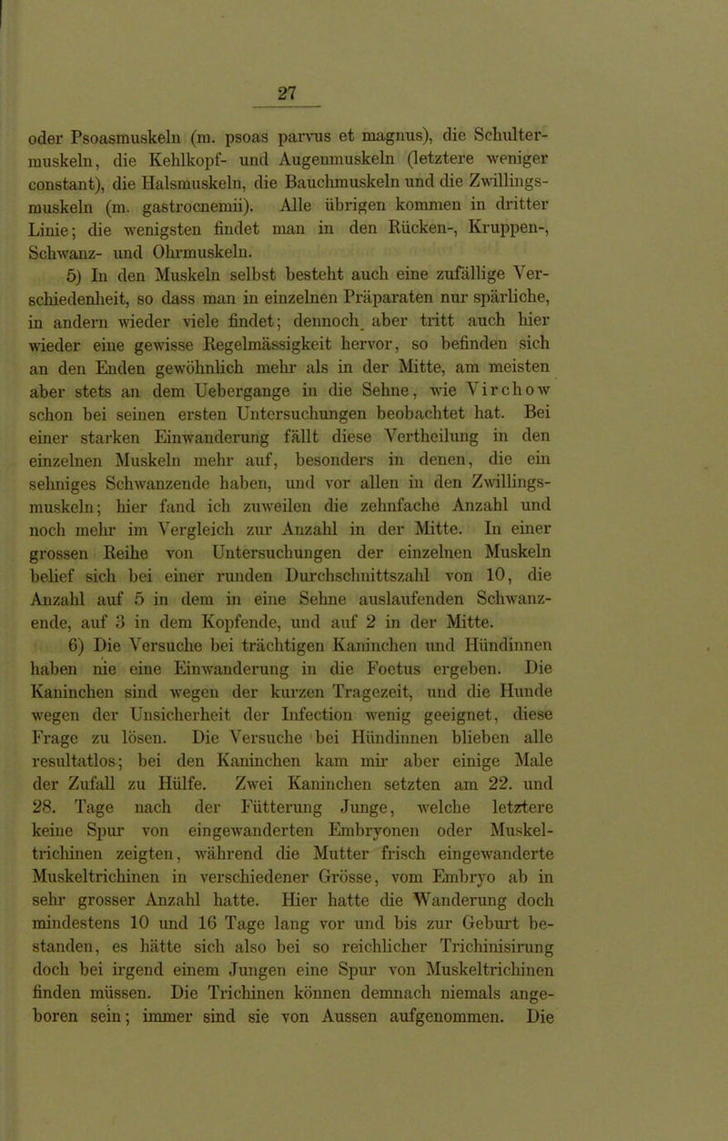 oder Psoasmuskeln (m. psoas parvus et magnus), die Schulter- muskeln, die Kehlkopf- und Augenmuskeln (letztere weniger constant), die Halsmuskeln, die Bauchmuskeln und die Zwillings- muskeln (m. gastrocnemii). Alle übrigen kommen in dritter Linie; die wenigsten findet man in den Rücken-, Kruppen-, Schwanz- und Ohrmuskeln. 5) In den Muskeln selbst besteht auch eine zufällige Ver- schiedenheit, so dass man in einzelnen Präparaten nur spärliche, in andern wieder viele findet; dennoch aber tritt auch hier wieder eine gewisse Regelmässigkeit hervor, so befinden sich an den Enden gewöhnlich mehr als in der Mitte, am meisten aber stets an dem Uebergange in die Sehne, wie Virchow schon bei seinen ersten Untersuchungen beobachtet hat. Bei einer starken Einwanderung fällt diese Vertheilung in den einzelnen Muskeln mehr auf, besonders in denen, die ein seimiges Schwanzende haben, und vor allen in den Zwillings- muskeln; hier fand ich zuweilen die zehnfache Anzahl und noch mehr im Vergleich zur Anzahl in der Mitte. In einer grossen Reihe von Untersuchungen der einzelnen Muskeln belief sich hei einer runden Durchschnittszahl von 10, die Anzahl auf 5 in dem in eine Sehne auslaufenden Schwanz- ende, auf 3 in dem Kopfende, und auf 2 in der Mitte. 6) Die Versuche hei trächtigen Kaninchen und Hündinnen haben nie eine Einwanderung in die Foetus ergeben. Die Kaninchen sind wegen der kurzen Tragezeit, und die Hunde wregen der Unsicherheit der Lifection wenig geeignet, diese Frage zu lösen. Die Versuche bei Hündinnen blieben alle resultatlos; hei den Kaninchen kam mir aber einige Male der Zufall zu Hülfe. Zwei Kaninchen setzten am 22. und 28. Tage nach der Fütterung Junge, welche letztere keine Spur von ein gewanderten Embryonen oder Muskel- trichinen zeigten, wrährend die Mutter frisch eingewanderte Muskeltrichinen in verschiedener Grösse, vom Embryo ab in sehr grosser Anzahl hatte. Hier hatte die Wanderung doch mindestens 10 und 16 Tage lang vor und bis zur Gehurt be- standen, es hätte sich also bei so reichlicher Trichinisirung doch bei irgend einem Jungen eine Spur von Muskelti’ichinen finden müssen. Die Trichinen können demnach niemals ange- boren sein; immer sind sie von Aussen aufgenommen. Die