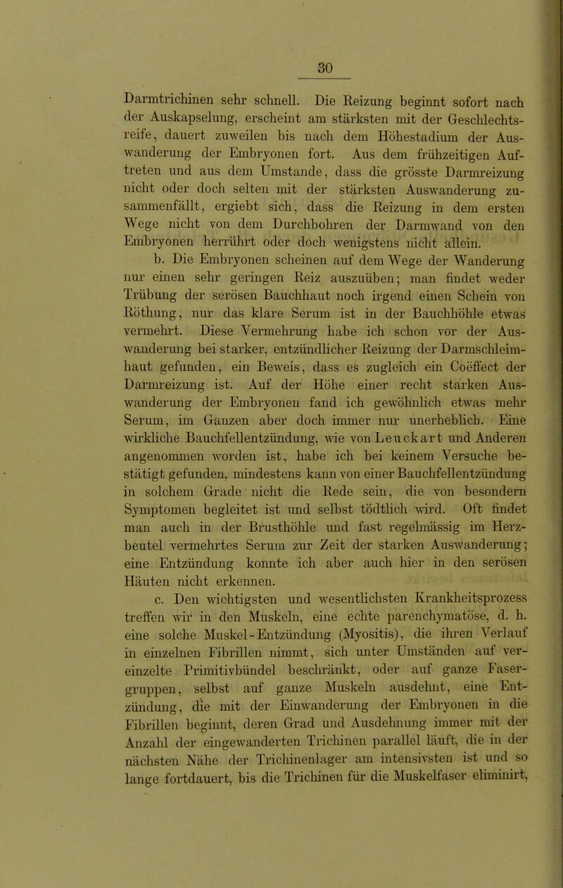 Danntrickinen sehr schnell. Die Reizung beginnt sofort nach der Auskapselung, erscheint am stärksten mit der Geschlechts- reife, dauert zuweilen bis nach dem Höhestadium der Aus- wanderung der Embryonen fort. Aus dem frühzeitigen Auf- treten und aus dem Umstande, dass die grösste Darmreizung nicht oder doch selten mit der stärksten Auswanderung zu- sammenfällt, ergiebt sich, dass die Reizung in dem ersten Wege nicht von dem Durchbohren der Darmwand von den Embryonen herrührt oder doch wenigstens nicht allein. b. Die Embryonen scheinen auf dem Wege der Wanderung nur einen sehr geringen Reiz auszuüben; man findet weder Trübung der serösen Bauchhaut noch irgend einen Schein von Röthung, nur das klare Serum ist in der Bauchhöhle etwas vermehrt. Diese Vermehrung habe ich schon vor der Aus- wanderung bei starker, entzündlicher Reizung der Darmschleim- haut gefunden, ein Beweis, dass es zugleich ein Coeffect der Darmreizung ist. Auf der Höhe einer recht starken Aus- wanderung der Embryonen fand ich gewöhnlich etwas mehr Serum, im Ganzen aber doch immer nur unerheblich. Eine wirkliche Bauchfellentzündung, Avie vonLeuckart und Anderen angenommen Avorden ist, habe ich bei keinem Versuche be- stätigt gefunden, mindestens kann von einer Bauchfellentzündung in solchem Grade nicht die Rede sein, die von hesondern Symptomen begleitet ist und seihst tödtlich wird. Oft findet man auch in der Brusthöhle und fast regelmässig im Herz- beutel vermehrtes Serum zur Zeit der starken Auswanderung; eine Entzündung konnte ich aber auch hier in den serösen Häuten nicht erkennen. c. Den A\richtigsten und Avesentlichsten Krankheitsprozess treffen wir in den Muskeln, eine echte parenchymatöse, d. h. eine solche Muskel-Entzündung (Myositis), die ihren Verlauf in einzelnen Fibrillen nimmt, sich unter Umständen auf ver- einzelte Primitivbündel beschränkt, oder auf ganze Faser- gruppen, selbst auf ganze Muskeln ausdehnt, eine Ent- zündung, die mit der Einwanderung der Embryonen in die Fibrillen beginnt, deren Grad und Ausdehnung immer mit der Anzahl der eingeAvanderten Trichinen parallel läuft, die in der nächsten Nähe der Trichinenlager am intensivsten ist und so lange fortdauert, bis die Trichinen für die Muskelfaser eliminirt,