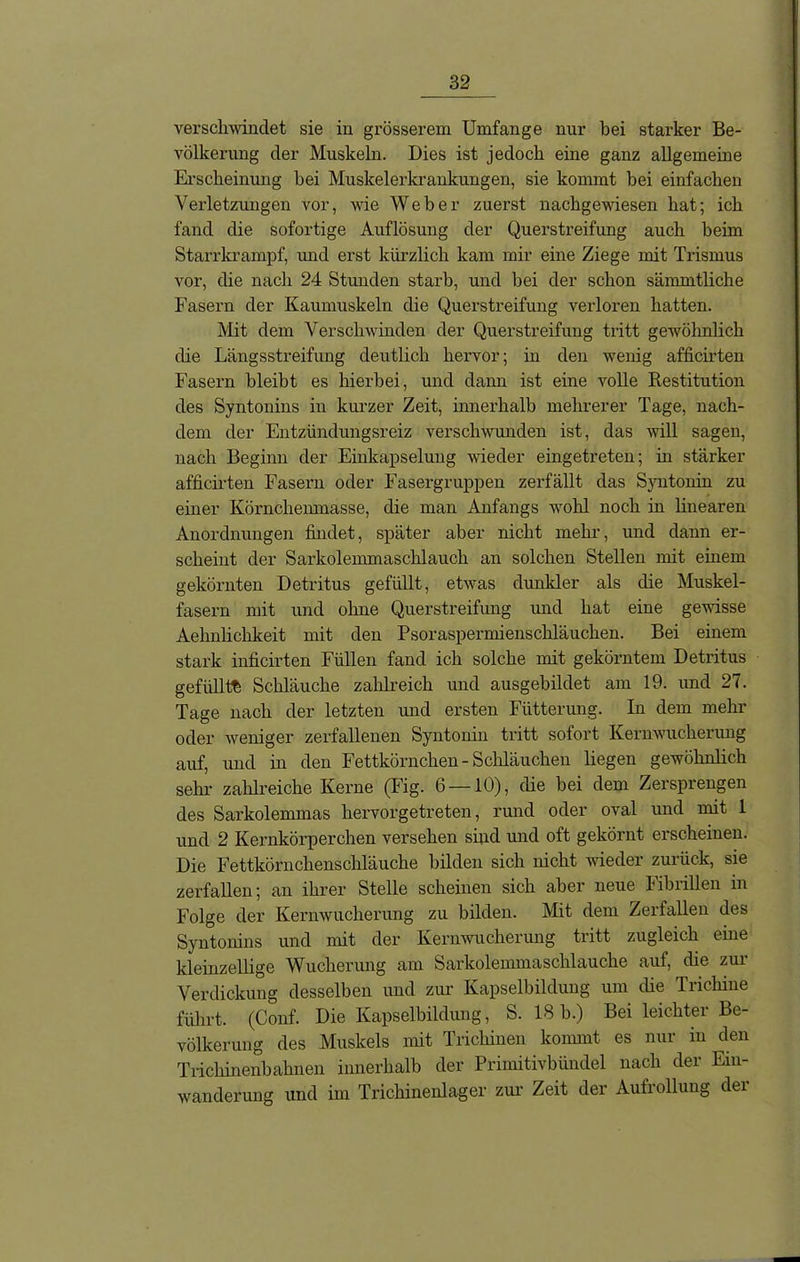 verschwindet sie in grösserem Umfange nur hei starker Be- völkerung der Muskeln. Dies ist jedoch eine ganz allgemeine Erscheinung hei Muskelerkrankungen, sie kommt hei einfachen Verletzungen vor, wie Weber zuerst nachgewiesen hat; ich fand die sofortige Auflösung der Querstreifung auch beim Starrkrampf, und erst kürzlich kam mir eine Ziege mit Trismus vor, die nach 24 Stunden starb, und bei der schon sämmtliche Fasern der Kaumuskeln die Querstreifung verloren hatten. Mit dem Verschwinden der Querstreifung tritt gewöhnlich die Längsstreifung deutlich hervor; in den wenig afficirten Fasern bleibt es hierbei, und dann ist eine volle Restitution des Syntonins in kurzer Zeit, innerhalb mehrerer Tage, nach- dem der Entzündungsreiz verschwunden ist, das will sagen, nach Beginn der Einkapselung wieder eingetreten; in stärker afficirten Fasern oder Fasergruppen zerfällt das Syntonin zu einer Körncliemnasse, die man Anfangs wohl noch in linearen Anordnungen findet, später aber nicht anehr, und dann er- scheint der Sarkolemmaschlauch an solchen Stellen mit einem gekörnten Detritus gefüllt, etwas dunkler als die Muskel- fasern mit und ohne Querstreifung und hat eine gewisse Aelmlichkeit mit den Psoraspermienschläuchen. Bei einem stark inficirten Füllen fand ich solche mit gekörntem Detritus gefüllte Schläuche zahlreich und ausgebildet am 19. und 27. Tage nach der letzten und ersten Fütterung. In dem mehr oder weniger zerfallenen Syntonin tritt sofort Kernwucherung auf, und in den Fettkörnchen - Schläuchen liegen gewöhnlich sehr zahlreiche Kerne (Fig. 6 —10), die bei dem Zersprengen des Sarkolemmas hervorgetreten, rund oder oval und mit 1 und 2 Kernkörperchen versehen sind und oft gekörnt erscheinen. Die Fettkörnchenschläuche bilden sich nicht wieder zurück, sie zerfallen; an ihrer Stelle scheinen sich aber neue Fibrillen in Folge der Kernwucherung zu bilden. Mit dem Zerfallen des Syntonins und mit der Kernwucherung tritt zugleich eine kleinzellige Wucherung am Sarkolemmaschlauche auf, die zur Verdickung desselben und zur Kapselbildung um die Trichine führt. (Conf. Die Kapselbildung, S. 18 b.) Bei leichter Be- völkerung des Muskels mit Trichinen kommt es nur in den Trichinenbahnen innerhalb der Primitivbündel nach der Ein- wanderung und im Trichinenlager zur Zeit der Aufrollung der