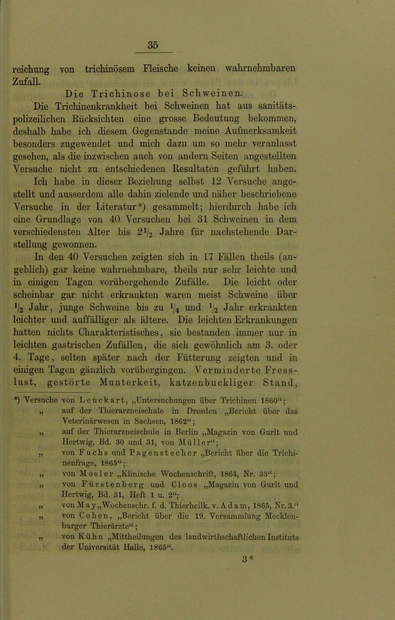 reichung von trichinösem Fleische keinen wahrnehmbaren Zufall. Die Trichinose bei Schweinen. Die Trichinenkrankheit bei Schweinen hat aus sanitäts- polizeilichen Rücksichten eine grosse Bedeutung bekommen, deshalb habe ich diesem Gegenstände meine Aufmerksamkeit besonders zugewendet und mich dazu um so mehr veranlasst gesehen, als die inzwischen auch von andern Seiten angestellten Versuche nicht zu entschiedenen Resultaten geführt haben. Ich habe in dieser Beziehung selbst 12 Versuche ange- stellt und ausserdem alle dabin zielende und näher beschriebene Versuche in der Literatur*) gesammelt; hierdurch habe ich eine Grundlage von 40 Versuchen bei 31 Schweinen in dem verschiedensten Alter bis 21/2 Jahre für nachstehende Dar- stellung gewonnen. In den 40 Versuchen zeigten sich in 17 Fällen theils (an- geblich) gar keine wahrnehmbare, theils nur sein- leichte und in einigen Tagen vorübergehende Zufälle. Die leicht oder scheinbar gar nicht erkrankten waren meist Schweine über '/2 Jahr, junge Schweine bis zu */4 und !/2 Jahr erkrankten leichter und auffälliger als ältere. Die leichten Erkrankungen hatten nichts Charakteristisches, sie bestanden immer nur in leichten gastrischen Zufällen, die sich gewöhnlich am 3. oder 4. Tage, selten später nach der Fütterung zeigten und in einigen Tagen gänzlich vorübergingen. Verminderte Fress- lust, gestörte Munterkeit, katzenbuckliger Stand, *) Versuche von Leuckart, „Untersuchungen über Trichinen 1860“; „ auf der Thierarzneischule in Dresden „Bericht über das Veterinärwesen in Sachsen, 1862“; „ auf der Thierarzneischule in Berlin „Magazin von Gurlt und Hertwig, Bd. 30 und 31, von Müller“; „ von Fuchs und Pagenstecher „Bericht über die Trichi- nenfrage, 1865“; „ von Mosler „Klinische Wochenschrift, 1864, Kr. 33“; „ von Fürstenberg und C1 oos „Magazin von Gurlt und Hertwig, Bd. 31, Heft 1 u. 2“; „ von M a y „Wochensclir. f. d. Thierheilk. v.Adam, 1865, Nr. 3.“ „ von Cohen, „Bericht über die 19. Versammlung Mecklen- burger Thierärzte“; „ von Kühn „Mittheilungen des landwirthschaftlichen Instituts der Universität Halle, 1865“. 3*