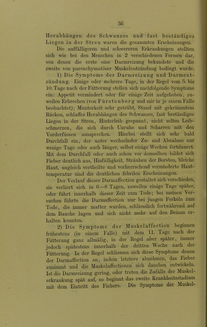Herabhängen des Schwanzes und fast beständiges Liegen in der Streu waren die gesammten Erscheinungen. Die auffälligeren und schwereren Erkrankungen stellten sich wie hei den Menschen in 2 verschiedenen Formen dar, von denen die erste eine Darmreizung bekundete und die zweite von parenchymatöser Muskelentzündung bedingt wurde. 1) Die Symptome der Darmreizung und Darment- zündung. Einige oder mehrere Tage, in der Regel vom 5. bis 10. Tage nach der Fütterung stellen sich nachfolgende Symptome ein: Appetit vermindert oder für einige Zeit aufgehoben, zu- weilen Erbrechen (von Fürstenberg und mir in je einem Falle beobachtet); Munterkeit sehr getrübt, Stand mit gekrümmtem Rücken, schlaffes Herabhängen des Schwanzes, fast beständiges Liegen in der Streu, Hinterleib gespannt, nicht selten Leib- schmerzen, die sich durch Unruhe und Scharren mit den Vorderfüssen aussprechen. Hierbei stellt sich sehr bald Durchfall ein, der unter wechselnder Zu- und Abnahme nur wenige Tage oder auch länger, selbst einige Wochen fortdauert. Mit dem Durchfall oder auch schon vor demselben bildet sich Fieber deutlich aus, Hinfälligkeit, Sträuben der Borsten, bleiche Haut, ungleich vertheilte und vorherrschend verminderte Haut- temperatur sind die deutlichen febrilen Erscheinungen. Der Verlauf dieser Darmaffection gestaltet sich verschieden, sie verliert sich in 6—8 Tagen, zuweilen einige Tage später, oder führt innerhalb dieser Zeit zum Tode; bei meinen Ver- suchen führte die Darmaffection nur bei jungen Ferkeln zum Tode, die immer matter wurden, schliesslich fortwährend auf dem Bauche lagen und sich nicht mehr auf den Beinen er- halten konnten. 2) Die Symptome der Muskelaffection beginnen frühestens (in einem Falle) mit dem 11. Tage nach dei Fütterung ganz allmälig, in der Regel aber später, immei jedoch spätestens innerhalb der dritten Woche nach der Fütterung. In der Regel schliessen sich diese Symptome denen der Darmaffection an, indem letztere abnehmen, das Fieber zunimmt und die Muskelaffectionen' sich daneben entwickeln. Ist die Darmreizung gering, oder treten die Zufälle der Muskel- erkrankung spät auf, so beginnt das zweite Krankheitsstadium mit dem Eintritt des Fiebers. Die Symptome der Muskel-