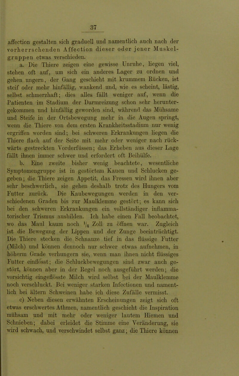 affection gestalten sich graduell und namentlich auch nach der vorherrschenden Affection dieser oder jener Muskel- gruppen etwas verschieden. a. Die Thiere zeigen eine gewisse Unruhe, liegen viel, stehen oft auf, um sich ein anderes Lager zu ordnen und gehen ungern, der Gang geschieht mit krummem Rücken, ist steif oder mehr hinfällig, wankend und, wie es scheint, lästig, selbst schmerzhaft; dies alles fällt weniger auf, wenn die Patienten im Stadium der Darmreizung schon sehr herunter- gekommen und hinfällig geworden sind, während das Mühsame und Steife in der Ortsbewegung mehr in die Augen springt, wenn die Thiere von dem ersten Krankheitsstadium nur wenig ergriffen worden sind; bei schweren Erkrankungen liegen die Thiere flach auf der Seite mit mehr oder weniger nach rück- wärts gestreckten Vorderfüssen; das Erheben aus dieser Lage fällt ihnen immer schwer und erfordert oft Beihülfe. b. Eine zweite bisher wenig beachtete, wesentliche Symptomengruppe ist in gestörtem Kauen und Schlucken ge- geben; die Thiere zeigen Appetit, das Fressen wird ihnen aber sehr beschwerlich, sie gehen deshalb trotz des Hungers vom Futter zurück. Die Kaubewegungen werden in den ver- schiedenen Graden bis zur Maulklemme gestöi’t; es kann sich bei den schweren Erkrankungen ein vollständiger inflamma- torischer Trismus ausbilden. Ich habe einen Fall beobachtet, wo das Maul kaum noch */4 Zoll zu öffnen war. Zugleich ist die Bewegung der Lippen und der Zunge beeinträchtigt. Die Thiere stecken die Schnauze tief in das flüssige Futter (Milch) und können dennoch nur schwer etwas aufnehmen, in höherin Grade verhungern sie, wenn man ihnen nicht flüssiges Futter einflösst; die Schluckbewegungen sind zwar auch ge- stört, können aber in der Regel noch ausgeführt werden; die vorsichtig eingeflösste Milch wird selbst bei der Maulklemme noch verschluckt. Bei weniger starken Infectionen und nament- lich bei altem Schweinen habe ich diese Zufälle vermisst. c) Neben diesen erwähnten Erscheinungen zeigt sich oft etwas erschwertes Athmen, namentlich geschieht die Inspiration mühsam und mit mehr oder weniger lautem Hiemen und Schnieben; dabei erleidet die Stimme eine Veränderung, sie wird schwach, und verschwändet selbst ganz; die Thiere können