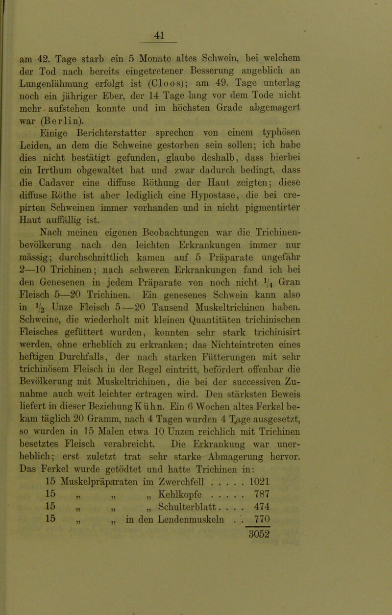 am 42. Tage starb ein 5 Monate altes Schwein, bei welchem der Tod nach bereits eingetretener Besserung angeblich an Lungenlähmung erfolgt ist (Cloos); am 49. Tage unterlag noch ein jähriger Eber, der 14 Tage lang vor dem Tode nicht mehr aufstehen konnte und im höchsten Grade abgemagert war (Berlin). Einige Berichterstatter sprechen von einem typhösen Leiden, an dem die Schweine gestorben sein sollen; ich habe dies nicht bestätigt gefunden, glaube deshalb, dass hierbei ein Irrthum obgewaltet hat und zwar dadurch bedingt, dass die Cadaver eine diffuse Röthung der Haut zeigten; diese diffuse Röthe ist aber lediglich eine Hypostase, die bei cre- pirten Schweinen immer vorhanden und in nicht pigmentirter Haut auffällig ist. Nach meinen eigenen Beobachtungen war die Trichinen- bevölkerung nach den leichten Erkrankungen immer nur mässig; durchschnittlich kamen auf 5 Präparate ungefähr 2—10 Trichinen; nach schweren Erkrankungen fand ich bei den Genesenen in jedem Präparate von noch nicht 5/4 Gran Fleisch 5—20 Trichinen. Ein genesenes Schwein kann also in '/2 Unze Fleisch 5 — 20 Tausend Muskeltrichinen haben. Schweine, die wiederholt mit kleinen Quantitäten trichinischen Fleisches gefüttert wurden, konnten sehr stark trichinisirt werden, ohne erheblich zu erkranken; das Nichteintreten eines heftigen Durchfalls, der nach starken Fütterungen mit sehr trichinösem Fleisch in der Regel eintritt, befördert offenbar die Bevölkerung mit Muskeltrichinen, die bei der successiven Zu- nahme auch weit leichter ertragen wird. Den stärksten Beweis liefert in dieser Beziehung Kühn. Ein 6 Wochen altes Ferkel be- kam täglich 20 Gramm, nach 4 Tagen wurden 4 Tage ausgesetzt, so wurden in 15 Malen etwa 10 Unzen reichlich mit Ti’ichinen besetztes Fleisch verabreicht. Die Erkrankung war uner- heblich; erst zuletzt trat sehr starke Abmagerung hervor. Das Ferkel wurde getödtet und hatte Trichinen in: 15 Muskelpräparaten im Zwerchfell 1021 15 „ „ „ Kehlkopfe 787 15 „ „ „ Schulterblatt.... 474 15 „ in den Lendenmuskeln . . 770 3052
