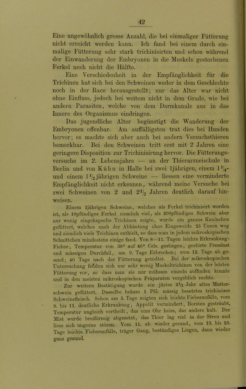 Eine ungewöhnlich grosse Anzahl, die bei einmaliger Fütterung nicht erreicht werden kann. Ich fand hei einem durch ein- malige Fütterung sehr stark tricliinisirten und schon während der Einwanderung der Embryonen in die Muskeln gestorbenen Ferkel noch nicht die Hälfte. Eine Verschiedenheit in der Empfänglichkeit für die Trichinen hat sich hei den Schweinen weder in dem Geschlechte noch in der Race herausgestellt; nur das Alter war nicht ohne Einfluss, jedoch hei weitem nicht in dem Grade, wie hei andern Parasiten, welche von dem Darmkanale aus in das Innere des Organismus eindringen. Das jugendliche Alter begünstigt die Wanderung der Embryonen offenbar. Am auffälligsten trat dies bei Hunden hervor; es machte sich aber auch bei andern Versuchsthieren bemerkbar. Bei den Schweinen tritt erst mit 2 Jahren eine geringere Disposition zur Trichinisirung hervor. Die Fütterungs- versuche im 2. Lebensjahre — an der Thierarzneischule in Berlin und von Kühn in Halle bei zwei 1jährigen, einem 1 ,/4- und einem 1 '/2jährigen Schweine — liessen eine verminderte Empfänglichkeit nicht erkennen, während meine Versuche bei zwei Schweinen von 2 und 2!/2 Jahren deutlich darauf hin- weisen. Einem 2jährigen Schweine, welches als Ferkel trichinisirt worden ist, als lOpfündiges Ferkel ziemlich viel, als 200pfundiges Schwein aber nur wenig eingekapselte Trichinen zeigte, wurde ein ganzes Kaninchen gefüttert, welches nach der Abhäutung ohne Eingeweide 23 Unzen wog und ziemlich viele Trichinen enthielt, so dass man in jedem mikroskopischen Schnittchen mindestens einige fand. Von 8—11. Tagen leichte Erkrankung: Fieber, Temperatur von 38° auf 40° Cels. gestiegen, gestörte Fresslust und massigen Durchfall, am 9. Tage Erbrechen; vom 12. Tage ab ge- sund ; 40 Tage nach der Fütterung getödtet. Bei der' mikroskopischen Untersuchung fanden sich nur sehr wenig Muskeltrichinen von der letzten Fütterung vor, so dass man sie nur mühsam einzeln auffinden konnte und in den meisten mikroskopischen Präparaten vergeblich suchte. Zur weitern Bestätigung wurde ein jüstes 2V2 Jahr altes Mutter- schwein gefüttert. Dasselbe bekam 1 Pfd. mässig besetztes trichinöses Schweinefleisch. Schon am 3. Tage zeigten sich leichte Fieberanfälle, vom 8. bis 11. deutliche Erkrankung, Appetit vermindert, Borsten gesträubt, Temperatur ungleich verthcilt, das eine Ohr heiss, das andere kalt. Der Mist wurde breiförmig abgesetzt, das Thier lag viel in der Streu und liess sich ungerne stören. Vom 11. ab wieder gesund, vom 19. bis 23. Tage leichte Fieberanfälle, träger Gang, beständiges Liegen, dann wieder ganz gesund.