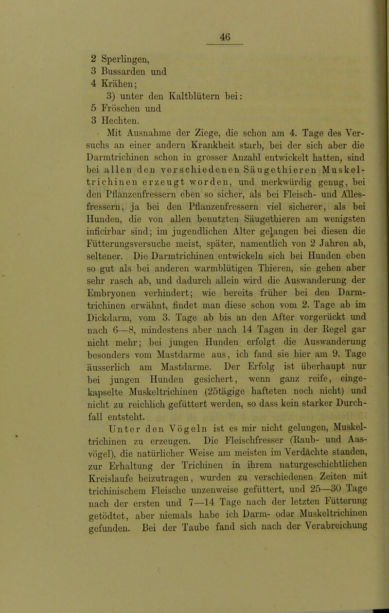 2 Sperlingen, 3 Bussarden und 4 Krähen; 3) unter den Kaltblütern bei: 5 Fröschen und 3 Hechten. Mit Ausnahme der Ziege, die schon am 4. Tage des Ver- suchs an einer andern Krankheit starb, bei der sich aber die Darmtrichinen schon in grosser Anzahl entwickelt hatten, sind hei allen den verschiedenen Säugethieren Muskel- trichinen erzeugt worden, und merkwürdig genug, bei den Pflanzenfressern eben so sicher, als hei Fleisch- und Alles- fressern, ja hei den Pflanzenfressern viel sicherer, als bei Hunden, die von allen benutzten Säugethieren am wenigsten inficirbar sind; im jugendlichen Alter gegangen bei diesen die Fütterungsversuche meist, später, namentlich von 2 Jahren ab, seltener. Die Darmtrichinen entwickeln sich bei Hunden eben so gut als bei anderen warmblütigen Tliieren, sie gehen aber sehr rasch ab, und dadurch allein wird die Auswanderung der Embryonen verhindert; wie bereits früher bei den Dann- trichinen erwähnt, findet man diese schon vom 2. Tage ab im Dickdarm, vom 3. Tage ab bis an den After vorgerückt und nach 6—8, mindestens aber nach 14 Tagen in der Regel gar nicht mehr; hei jungen Hunden erfolgt die Auswanderung besonders vom Mastdarme aus, ich fand sie hier am 9. Tage äusserlich am Mastdarme. Der Erfolg ist überhaupt nur bei jungen Hunden gesichert, wenn ganz reife, einge- kapselte Muskeltrichinen (25tägige hafteten noch nicht) und nicht zu reichlich gefüttert werden, so dass kein starker Durch- fall entsteht. Unter den Vögeln ist es mir nicht gelungen, Muskel- trichinen zu erzeugen. Die Fleischfresser (Raub- und Aas- vögel), die natürlicher Weise am meisten im Verdachte standen, zur Erhaltung der Trichinen in ihrem naturgeschichtlichen Kreisläufe beizutragen, wurden zu verschiedenen Zeiten mit trichinischem Fleische unzenweise gefüttert, und 25—30 Tage nach der ersten und 7—14 Tage nach der letzten Fütterung getödtet, aber niemals habe ich Darm- oder Muskeltrichinen gefunden. Bei der Taube fand sich nach der Verabreichung