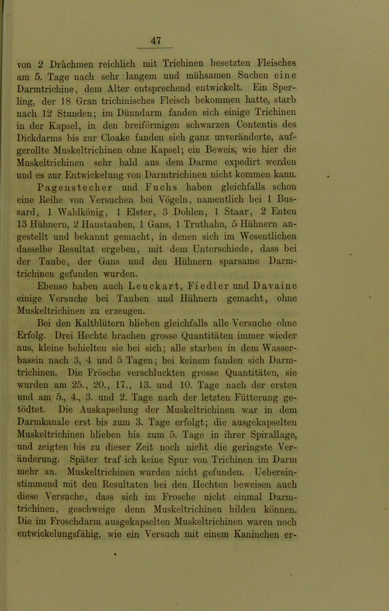 von 2 Drachmen reichlich mit Trichinen besetzten Fleisches am 5. Tage nach sehr langem und mühsamen Suchen eine Dai’mtrichine, dem Alter entsprechend entwickelt. Ein Sper- ling, der 18 Gran trichinisches Fleisch bekommen hatte, starb nach 12 Stunden; im Dünndarm fanden sich einige Trichinen in der Kapsel, in den breiförmigen schwarzen Contentis des Dickdarms bis zur Cloake fanden sich ganz unveränderte, auf- gerollte Muskeltrichinen ohne Kapsel; ein Beweis, wie liier die Muskeltrichinen sehr bald aus dem Darme expedirt werden und es zur Entwickelung von Darmtrichinen nicht kommen kann. Pagen Stecher und Fuchs haben gleichfalls schon eine Reihe von Versuchen bei Vögeln, namentlich bei 1 Bus- sard, 1 Waldkönig, 1 Elster, 3 Dohlen, 1 Staar, 2 Enten 13 Hühnern, 2 Haustauben, 1 Gans, 1 Truthahn, 5 Hühnern an- gestellt und bekannt gemacht, in denen sich im Wesentlichen dasselbe Resultat ergeben, mit dem Unterschiede, dass bei der Taube, der Gans und den Hühnern sparsame Darm- trichinen gefunden wurden. Ebenso haben auch Leuckart, Fiedler und Davaine einige Versuche bei Tauben und Hühnern gemacht, ohne Muskeltrichinen zu erzeugen. Bei den Kaltblütern blieben gleichfalls alle Versuche ohne Erfolg. Drei Hechte brachen grosse Quantitäten immer wieder aus, kleine behielten sie bei sich; alle starben in dem Wasser- bassin nach 3, 4 und 5 Tagen; bei keinem fanden sich Dann- trichinen. Die Frösche verschluckten grosse Quantitäten, sie wurden am 25., 20., 17., 13. und 10. Tage nach der ersten und am 5., 4., 3. und 2. Tage nach der letzten Fütterung ge- tödtet. Die Auskapselung der Muskeltrichinen war in dem Darmkanale erst bis zum 3. Tage erfolgt; die ausgekapselten Muskeltrichinen blieben bis zum 5. Tage in ihrer Spirallage, und zeigten bis zu dieser Zeit noch nicht die geringste Ver- änderung. Später traf ich keine Spur von Trichinen im Darm mehr an. Muskeltrichinen wurden nicht gefunden. Ueberein- stimmend mit den Resultaten bei den Hechten beweisen auch diese Versuche, dass sich im Frosche nicht einmal Darm- trichinen , geschweige denn Muskeltrichinen bilden können. Die im Froschdarm ausgekapselten Muskeltrichinen waren noch entwickelungsfähig, wie ein Versuch mit einem Kaninchen er-