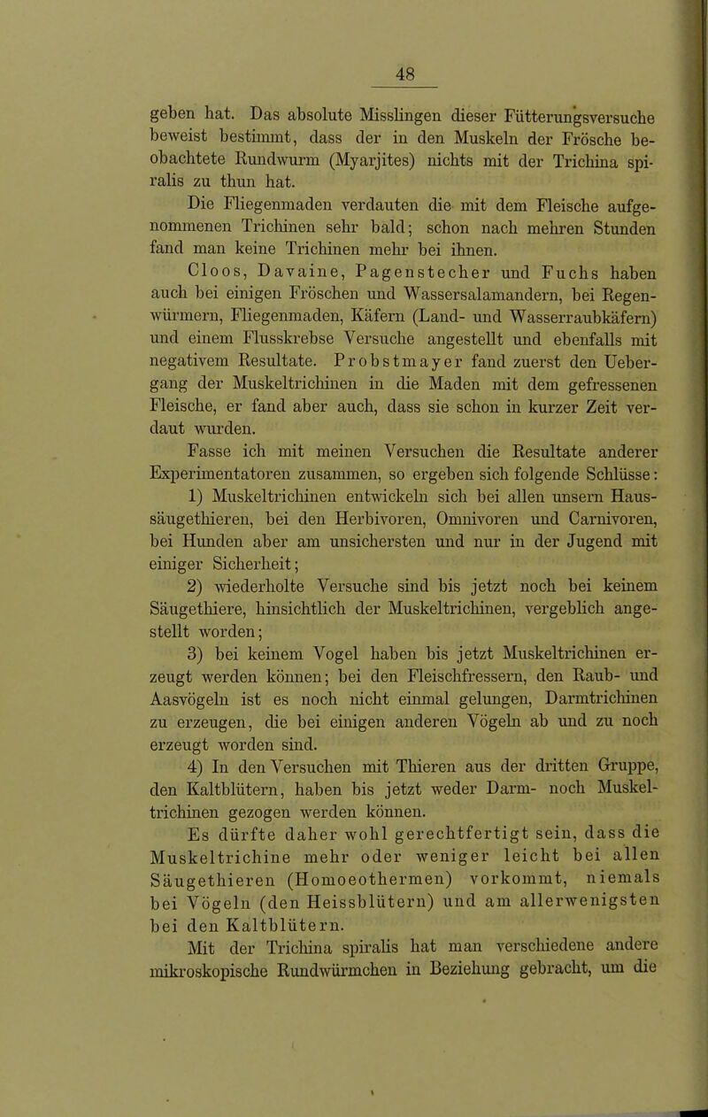 geben hat. Das absolute Misslingen dieser Fütterungsversuche beweist bestimmt, dass der in den Muskeln der Frösche be- obachtete Rmidwurm (Myarjites) nichts mit der Trichina spi- ralis zu thun hat. Die Fliegenmaden verdauten die mit dem Fleische ange- nommenen Trichinen sehr bald; schon nach mehren Stunden fand man keine Trichinen mehr bei ihnen. Cloos, Davaine, Pagenstecher und Fuchs haben auch bei einigen Fröschen und Wasser Salamandern, bei Regen- würmern, Fliegenmaden, Käfern (Land- und Wasserraubkäfern) und einem Flusskrebse Versuche angestellt mid ebenfalls mit negativem Resultate. Probstmayer fand zuerst den Ueber- gang der Muskeltrichinen in die Maden mit dem gefressenen Fleische, er fand aber auch, dass sie schon in kurzer Zeit ver- daut wurden. Fasse ich mit meinen Versuchen die Resultate anderer Experimentatoren zusammen, so ergeben sich folgende Schlüsse: 1) Muskeltrichinen entwickeln sich bei allen unsern Haus- säugethieren, bei den Herbivoren, Omnivoren und Carnivoren, bei Hunden aber am unsichersten und nur in der Jugend mit einiger Sicherheit; 2) wiederholte Versuche sind bis jetzt noch bei keinem Säugethiere, hinsichtlich der Muskeltrichinen, vergeblich ange- stellt worden; 3) bei keinem Vogel haben bis jetzt Muskeltrichinen er- zeugt werden können; bei den Fleischfressern, den Raub- und Aasvögeln ist es noch nicht einmal gelungen, Darmtrichinen zu erzeugen, die bei einigen anderen Vögeln ab und zu noch erzeugt worden sind. 4) In den Versuchen mit Thieren aus der dritten Gruppe, den Kaltblütern, haben bis jetzt weder Darm- noch Muskel- trichinen gezogen werden können. Es dürfte daher wohl gerechtfertigt sein, dass die Muskeltrichine mehr oder weniger leicht bei allen Säugethieren (Homoeothermen) vorkommt, niemals bei Vögeln (den Heissblütern) und am allerwenigsten bei den Kaltblütern. Mit der Trichina spiralis hat man verschiedene andere mikroskopische Rundwürmchen in Beziehung gebracht, um die