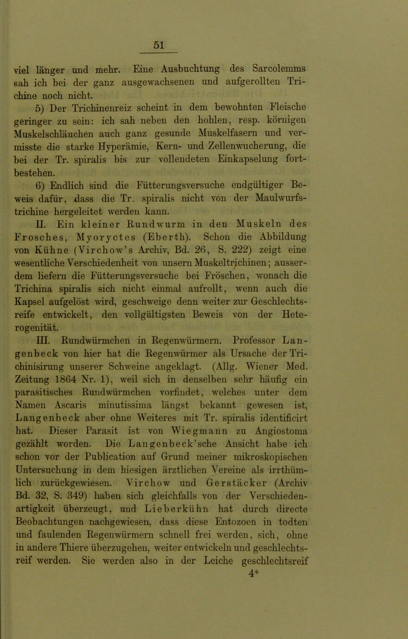 viel länger und mehr. Eine Ausbuchtung des Sarcolemms sah ich bei der ganz ausgewachsenen und aufgerollten Tri- chine noch nicht. 5) Der Trichinenreiz scheint in dem bewohnten Fleische geringer zu sein: ich sah neben den hohlen, resp. körnigen Muskelschläuchen auch ganz gesunde Muskelfasern und ver- misste die starke Hyperämie, Kern- und Zellenwucherung, die bei der Tr. spiralis bis zur vollendeten Einkapselung fort- bestehen. 6) Endlich sind die Fütterungsversuche endgültiger Be- weis dafür, dass die Tr. spiralis nicht von der Maulwurfs- trichine hergeleitet werden kann. H. Ein kleiner Rundwurm in den Muskeln des Frosches, Myoryctes (Eberth). Schon die Abbildung von Kühne (Virchow’s Archiv, Bd. 26, S. 222) zeigt eine wesentliche Verschiedenheit von unsern Muskel tri cliinen; ausser- dem liefern die Fütterungsversuche bei Fröschen, wonach die Trichina spiralis sich nicht einmal aufrollt, wenn auch die Kapsel aufgelöst wird, geschweige denn weiter zur Geschlechts- reife entwickelt, den vollgültigsten Beweis von der Hete- rogenität. III. Rundwürmchen in Regenwürmern. Professor Lan- gen!) eck von liier hat die Regenwürmer als Ursache der Tri- chinisirung unserer Schweine angeklagt. (Allg. Wiener Med. Zeitung 1864 Nr. 1), weil sich in denselben sehr häufig ein parasitisches Rundwürmchen vorfindet, welches unter dem Namen Ascaris minutissima längst bekannt gewesen ist, Langenbeck aber ohne Weiteres mit Tr. spiralis identificirt hat. Dieser Parasit ist von Wiegmann zu Angiostoma gezählt worden. Die Langenbeck’sche Ansicht habe ich schon vor der Publication auf Grund meiner mikroskopischen Untersuchung in dem hiesigen ärztlichen Vereine als irrthüm- lich zurückgewiesen. Virchow und Gerstäcker (Archiv Bd. 32, S. 349) haben sich gleichfalls von der Verschieden- artigkeit überzeugt, und Lieberkühn hat durch directe Beobachtungen nachgewiesen, dass diese Entozoen in todten und faulenden Regenwürmern schnell frei werden, sich, ohne in andere Tliiere überzugehen, weiter entwickeln und geschlechts- reif werden. Sie werden also in der Leiche geschlechtsreif 4*