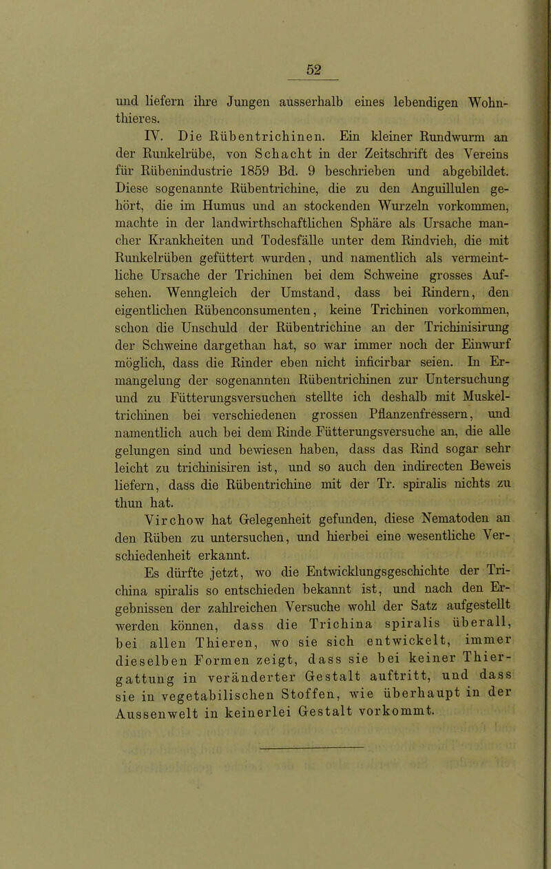 und liefern ihre Jungen ausserhalb eines lebendigen Wohn- thieres. IV. Die Rüb ent rieh inen. Ein kleiner Rundwurm an der Runkelrübe, von Schacht in der Zeitschrift des Vereins für Rübenindustrie 1859 Bd. 9 beschrieben und abgebildet. Diese sogenannte Rübentrichine, die zu den Anguillulen ge- hört, die im Humus und an stockenden Wurzeln Vorkommen, machte in der landwirtschaftlichen Sphäre als Ursache man- cher Krankheiten und Todesfälle unter dem Rindvieh, die mit Runkelrüben gefüttert wurden, und namentlich als vermeint- liche Ursache der Trichinen bei dem Schweine grosses Auf- sehen. Wenngleich der Umstand, dass bei Rindern, den eigentlichen Rübenconsumenten, keine Trichinen Vorkommen, schon die Unschuld der Rübentrichine an der Trichinisirung der Schweine dargethan hat, so war immer noch der Einwurf möglich, dass die Rinder eben nicht inficirbar seien. In Er- mangelung der sogenannten Rübentrichinen zur Untersuchung und zu Fütterungsversuchen stellte ich deshalb mit Muskel- trichinen bei verschiedenen grossen Pflanzenfressern, und namentlich auch bei dem Rinde Fütterungsversuche an, die alle gelungen sind und bewiesen haben, dass das Rind sogar sehr leicht zu trichinisiren ist, und so auch den indirecten Beweis liefern, dass die Rübentrichine mit der Tr. spiralis nichts zu tliun hat. Virchow hat Gelegenheit gefunden, diese Nematoden an den Rüben zu untersuchen, und hierbei eine wesentliche Ver- schiedenheit erkannt. Es dürfte jetzt, wo die Entwicklungsgeschichte der Tri- china spiralis so entschieden bekannt ist, und nach den Er- gebnissen der zahlreichen Versuche wohl der Satz aufgestellt werden können, dass die Trichina spiralis überall, bei allen Thieren, wo sie sich entwickelt, immer dieselben Formen zeigt, dass sie bei keiner Thier- gattung in veränderter Gestalt auftritt, und dass sie in vegetabilischen Stoffen, wie überhaupt in der Aussenwelt in keinerlei Gestalt vorkommt.