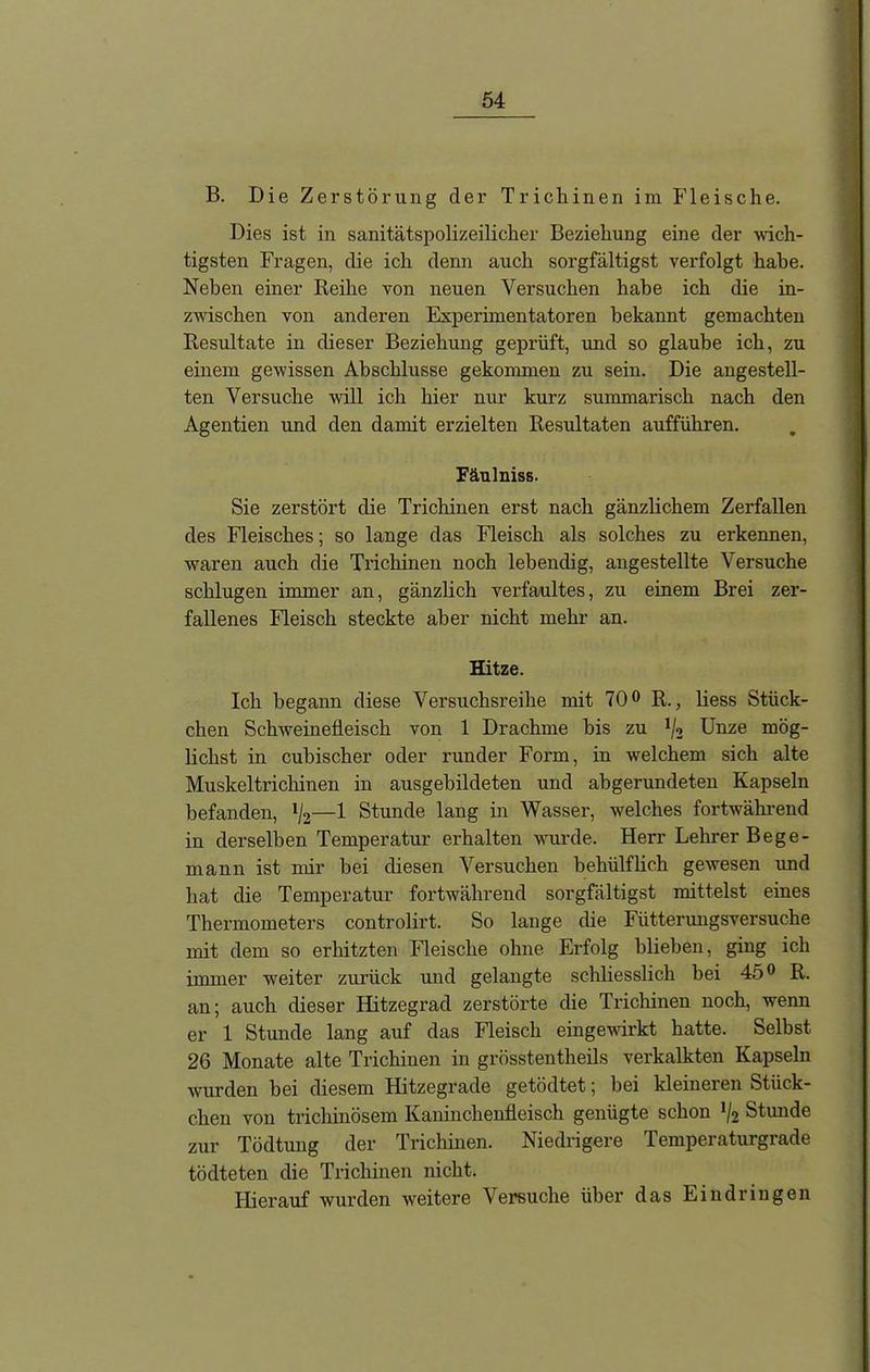B. Die Zerstörung der Trichinen im Fleische. Dies ist in sanitätspolizeilicher Beziehung eine der wich- tigsten Fragen, die ich denn auch sorgfältigst verfolgt habe. Neben einer Reihe von neuen Versuchen habe ich die in- zwischen von anderen Experimentatoren bekannt gemachten Resultate in dieser Beziehung geprüft, und so glaube ich, zu einem gewissen Abschlüsse gekommen zu sein. Die angestell- ten Versuche will ich hier nur kurz summarisch nach den Agentien und den damit erzielten Resultaten aufführen. Fäulniss. Sie zerstört die Trichinen erst nach gänzlichem Zerfallen des Fleisches; so lange das Fleisch als solches zu erkennen, waren auch die Trichinen noch lebendig, angestellte Versuche schlugen immer an, gänzlich verfaultes, zu einem Brei zer- fallenes Fleisch steckte aber nicht mehr an. Hitze. Ich begann diese Versuchsreihe mit 70° R., liess Stück- chen Schweinefleisch von 1 Drachme bis zu lj2 Unze mög- lichst in cubischer oder runder Form, in welchem sich alte Muskeltrichinen in ausgebildeten und abgerundeten Kapseln befanden, l/2—1 Stunde lang in Wasser, welches fortwährend in derselben Temperatur erhalten wurde. Herr Lehrer Bege- mann ist mir bei diesen Versuchen behülflich gewesen und hat die Temperatur fortwährend sorgfältigst mittelst eines Thermometers controlirt. So lange die Fütterungsversuche mit dem so erhitzten Fleische ohne Erfolg blieben, ging ich immer weiter zurück und gelangte schliesslich bei 45° R. an; auch dieser Hitzegrad zerstörte die Trichinen noch, wenn er 1 Stunde lang auf das Fleisch eingewirkt hatte. Selbst 26 Monate alte Trichinen in grösstentheils verkalkten Kapseln wurden bei diesem Hitzegrade getödtet; bei kleineren Stück- chen von trichinösem Kaninchenfleisch genügte schon l/2 Stunde zur Tödtung der Trichinen. Niedrigere Temperaturgrade tödteten die Trichinen nicht. Hierauf wurden weitere Versuche über das Eindringen