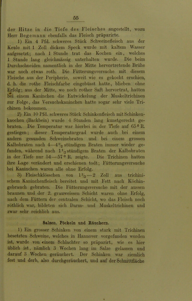 der Hitze in die Tiefe des Fleisches angestellt, wozu Herr Begemann ebenfalls das Fleisch präparirte. 1) Ein 4 Pfd. schweres Stück Schweinefleisch aus der Keule mit 1 Zoll dickem Speck wurde mit kaltem Wasser aufgesetzt; nach 1 Stunde trat das Kochen ein, welches 1 Stunde lang gleichmässig unterhalten wurde. Die beim Durchschneiden namentlich in der Mitte hervortretende Brühe war noch etwas roth. Die Fütterungsversuche mit diesem Fleische aus der Peripherie, soweit wie es gekocht erschien, d. h. die rothe Fleisclifarbe eingebüsst hatte, blieben ohne Erfolg; aus der Mitte, wo noch rother Saft hervortrat, hatten bei einem Kaninchen die Entwickelung der Muskeltrichinen zur Folge, das Versuchskaninchen hatte sogar sein- viele Tri- chinen bekommen. 2) Ein 10 Pfd. schweres Stück Schinkenfleisch mit Schinken- knochen (Backbein) wurde 4 Stimden lang kunstgerecht ge- braten. Die Temperatur war hierbei in der 'Hefe auf 650 R. gestiegen; dieser Temperaturgrad wurde auch bei einem andern gesunden Schweinebraten und bei einem grossen Kalbsbraten nach 4—4 */2 stiindigem Braten immer wieder ge- funden, während nach 1 */2 stündigem Braten der Kalbsbraten in der Tiefe nur 54 — 57 0 R. zeigte. Die Trichinen hatten ihre Lage verändert und erschienen todt; Fütterungsversuche bei Kaninchen waren alle ohne Erfolg. 3) Fleiscliklösschen von l1^ — 2 Zoll aus trichini- schem Kaninchenfleisch bereitet und mit Fett nach Köchin- gebrauch gebraten. Die Fütterungsversuche mit der aussen braunen und der 2. grauweissen Schicht waren ohne Erfolg, nach dem Füttern der centralen Schicht, wo das Fleisch noch röthlich war, bildeten sich Darm- und Muskeltrichinen und zwar sehr reichlich aus. Salzen, Pöckeln und Räuchern. 1) Ein grosser Schinken von einem stark mit Trichinen besetzten Schweine, welches in Hannover vorgefunden worden ist, wurde von einem Schlachter so präparirt, wie es liier üblich ist, nämlich 3 Wochen lang im Salze gelassen und darauf 3 Wochen geräuchert. Der Scliinken war ziemlich fest und derb, also durchgeräuchert, und auf der Schnittfläche
