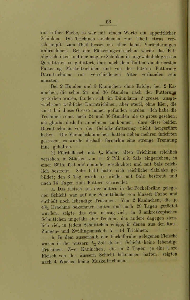 von rotker Farbe, es war mit einem Worte ein appetitlicher Schinken. Die Trichinen erschienen zum Theil etwas ver- schrumpft, zum Theil Hessen sie aber keine Veränderungen wahrnehmen. Bei den Fütterungsversuchen wurde das Fett abgeschnitten und der magere Schinken in ungewöhnlich grossen Quantitäten so gefüttert, dass nach dem Tödten von der ersten Fütterung Muskeltrichinen und von der letzten Fütterung Darmtrichinen von verschiedenem Alter vorhanden sein mussten. Bei 2 Hunden und 6 Kaninchen ohne Erfolg; bei 2 Ka- ninchen, die schon 24 und 36 Stunden nach der Fütterung gestorben waren, fanden sich im Dünndarm 2 gi'osse, ausge- wachsene weibliche Darmtrichinen, aber steril, ohne Eier, die sonst bei dieser Grösse immer gefunden wurden. Ich habe die Trichinen sonst nach 24 und 36 Stunden nie so gross gesehen; ich glaube deshalb annehmen zu können, dass diese beiden Darmtrichinen von der Schinkenfütterung nicht hergerührt haben. Die Versuchskaninchen hatten neben mehren inficirten gesessen, es wurde deshalb fernerhin eine strenge Trennung inne gehalten. 2) Pferdefleisch mit */2 Monat alten Trichinen reichlich versehen, in Stücken von 1—2 Pfd. mit Salz eingerieben, in einer Bütte fest auf einander geschichtet und mit Salz reich- lich bestreut. Sehr bald hatte sich reiclfliche Salzlake ge- bildet; den 3. Tag wurde es wieder mit Salz bestreut und nach 14 Tagen zum Füttern verwendet. a. Das Fleisch aus der untern in der Pöckelbriihe gelege- nen Schicht war auf der Schnittfläche von blasser Farbe und enthielt noch lebendige Trichinen. Von 2 Kaninchen, die je 41/2 Drachme bekommen hatten und nach 28 Tagen getödtet wurden, zeigte das eine mässig Hel, in 3 mikroskopischen Schnittchen ungefähr eine Trichine, das andere dagegen ziem- lich viel, in jedem Schnittchen einige, in denen aus den Kau-, Zungen- und Zwillingsmuskeln 7 —14 Trichinen. b. In dem ausserhalb der Pöckelbriihe gelegenen Fleische waren in der äussern '/2 Zoll dicken Schicht keine lebendige Trichinen. Zwei Kaninchen, die in 2 Tagen je eine Unze Fleisch von der äussern Schicht bekommen hatten, zeigten nach 4 Wochen keine Muskeltrichinen.