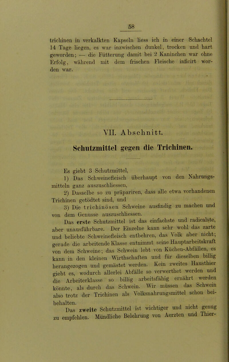 trichinen in verkalkten Kapseln liess ich in einer Schachtel 14 Tage liegen, es war inzwischen dunkel, trocken und hart geworden; — die Fütterung damit bei 2 Kaninchen war ohne Erfolg, während mit dem frischen Fleische inficirt wor- den war. VII. Abschnitt. Schutzmittel gegen die Trichinen. Es giebt 3 Schutzmittel, 1) Das Schweinefleisch überhaupt von den Nahrungs- mitteln ganz auszuschliessen, 2) Dasselbe so zu präpariren, dass alle etwa vorhandenen Trichinen getödtet sind, und 3) Die trichinösen Schweine ausfindig zu machen und von dem Genüsse auszuschliessen. Das erste Schutzmittel ist das einfachste und radicalste, aber unausführbare. Der Einzelne kann sehr wohl das zarte und beliebte Schweinefleisch entbehren, das \olk aber nicht, gerade die arbeitende Klasse entnimmt seine Hauptarbeitskraft von dem Schweine; das Schwein lebt von Küchen-Abfällen, es kann in den kleinen Wirthschaften und für dieselben billig herangezogen und gemästet werden. Kein zweites Hausthiel giebt es, wodurch allerlei Abfälle so verwerthet werden und die Arbeiterklasse so billig arbeitsfähig ernährt werden könnte, als durch das Schwein. Wir müssen das Schwem also trotz der Trichinen als Volksnahrungsmittel schon bei- behalten. Das zweite Schutzmittel ist wichtiger und nicht genug zu empfehlen. Mündliche Belehrung von Aerzten und Thier-