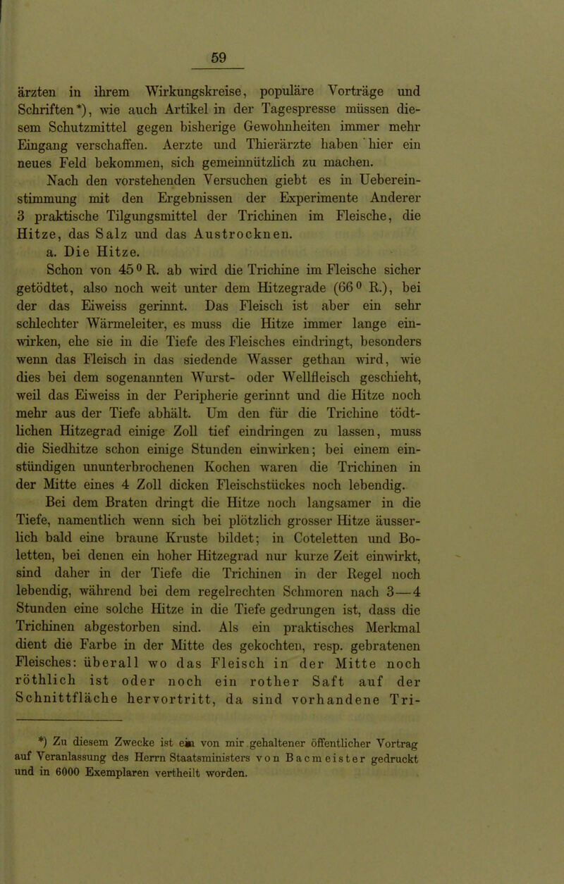 ärzten in ihrem Wirkungskreise, populäre Vorträge und Schriften*), wie auch Artikel in der Tagespresse müssen die- sem Schutzmittel gegen bisherige Gewohnheiten immer mehr Eingang verschaffen. Aerzte und Thierärzte haben hier ein neues Feld bekommen, sich gemeinnützlich zu machen. Nach den vorstehenden Versuchen giebt es in Ueberein- stimmung mit den Ergebnissen der Experimente Anderer 3 praktische Tilgungsmittel der Trichinen im Fleische, die Hitze, das Salz und das Austrocknen. a. Die Hitze. Schon von 450 R. ab wird die Trichine im Fleische sicher getödtet, also noch weit unter dem Hitzegrade (66° R.), bei der das Eiweiss gerinnt. Das Fleisch ist aber ein sehr schlechter Wärmeleiter, es muss die Hitze immer lange ein- wirken, ehe sie in die Tiefe des Fleisches eindringt, besonders wenn das Fleisch in das siedende Wasser gethan wird, wie dies bei dem sogenannten Wurst- oder Wellfleisch geschieht, weil das Eiweiss in der Peripherie gerinnt und die Hitze noch mehr aus der Tiefe abhält. Um den für die Trichine tödt- lichen Hitzegrad einige Zoll tief eindringen zu lassen, muss die Siedhitze schon einige Stunden einwirken; bei einem ein- stündigen ununterbrochenen Kochen waren die Trichinen in der Mitte eines 4 Zoll dicken Fleischstückes noch lebendig. Bei dem Braten dringt die Hitze noch langsamer in die Tiefe, namentlich wenn sich bei plötzlich grosser Hitze äusser- lich bald eine braune Kruste bildet; in Coteletten und Bo- letten, bei denen ein hoher Hitzegrad nur kurze Zeit einwirkt, sind daher in der Tiefe die Trichinen in der Regel noch lebendig, während bei dem regelrechten Schmoren nach 3—4 Stunden eine solche Hitze in die Tiefe gedrungen ist, dass die Trichinen abgestorben sind. Als ein praktisches Merkmal dient die Farbe in der Mitte des gekochten, resp. gebratenen Fleisches: überall wo das Fleisch in der Mitte noch röthlich ist oder noch ein rother Saft auf der Schnittfläche hervortritt, da sind vorhandene Tri- *) Zu diesem Zwecke ist ein von mir gehaltener öffentlicher Vortrag auf Veranlassung des Herrn Staatsministers von Bacmeister gedruckt und in 6000 Exemplaren vertheilt worden.