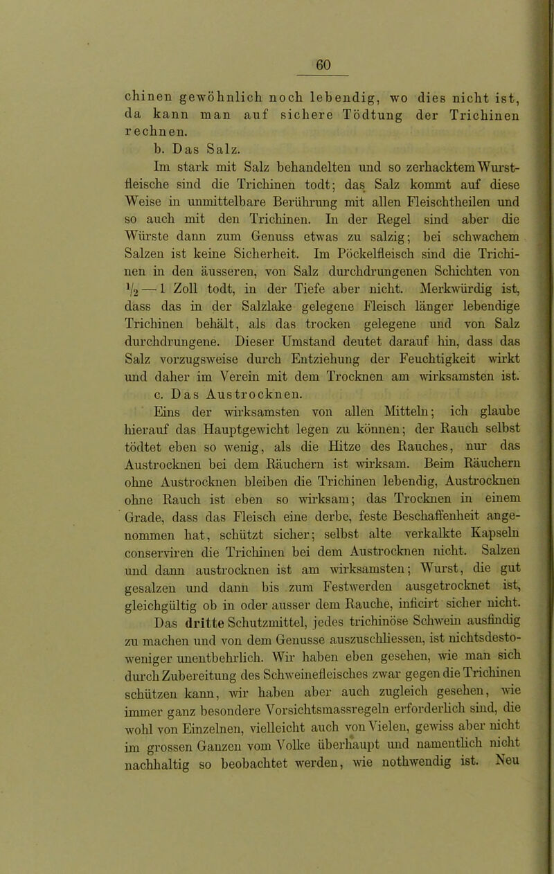 chinen gewöhnlich noch lebendig, wo dies nicht ist, da kann man auf sichere Tödtung der Trichinen rechnen. h. Das Salz. Im stark mit Salz behandelten und so zerhacktem Wurst- tleische sind die Trichinen todt; das Salz kommt auf diese Weise in unmittelbare Berührung mit allen Fleischtheilen und so auch mit den Trichinen. In der Regel sind aber die Würste dann zum Genuss etwas zu salzig; hei schwachem Salzen ist kerne Sicherheit. Im Pöckelfleisch sind die Trichi- nen in den äusseren, von Salz durchdrungenen Schichten von ]/2 — 1 Zoll todt, in der Tiefe aber nicht. Merkwürdig ist, dass das in der Salzlake gelegene Fleisch länger lebendige Trichinen behält, als das trocken gelegene und von Salz durchdrungene. Dieser Umstand deutet darauf hin, dass das Salz vorzugsweise durch Entziehung der Feuchtigkeit wirkt und daher im Verein mit dem Trocknen am wirksamsten ist. c. Das Aus trocknen. Eins der wirksamsten von allen Mitteln; ich glaube hierauf das Hauptgewicht legen zu können; der Rauch selbst tödtet eben so wenig, als die Hitze des Rauches, nur das Austrocknen bei dem Räuchern ist wirksam. Beim Räuchern ohne Austrocknen bleiben die Trichinen lebendig, Austrocknen ohne Rauch ist eben so wirksam; das Trocknen in einem Grade, dass das Fleisch eine derbe, feste Beschaffenheit ange- nommen hat, schützt sicher; selbst alte vei'kalkte Kapseln conserviren die Trichinen bei dem Austrocknen nicht. Salzen und dann austrocknen ist am wirksamsten; Wurst, die gut gesalzen und dann bis zum Festwerden ausgetrocknet ist, gleichgültig ob in oder ausser dem Rauche, inficirt sicher nicht. Das dritte Schutzmittel, jedes trichinöse Schwein ausfindig zu machen und von dem Genüsse auszuschliessen, ist nichtsdesto- weniger unentbehrlich. Wir haben eben gesehen, wie man sich durch Zubereitung des Schweinefleisches zwar gegen die Trichinen schützen kann, wir haben aber auch zugleich gesehen, wie immer ganz besondere Vorsichtsmassregeln erforderlich sind, die wohl von Einzelnen, vielleicht auch von Vielen, gewiss aber nicht im grossen Ganzen vom Volke überhaupt und namentlich nicht nachhaltig so beobachtet werden, wie nothwendig ist. Neu