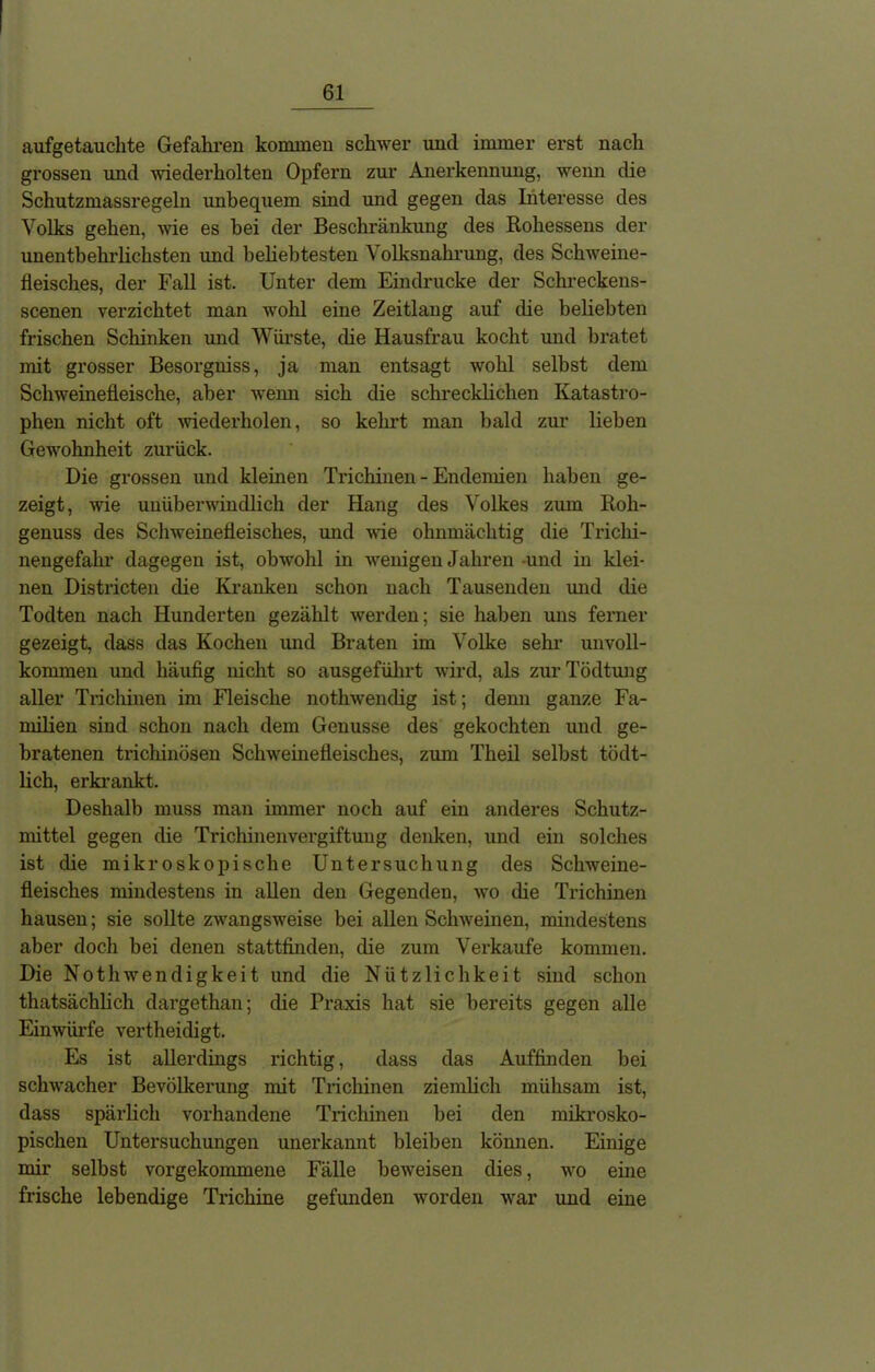 aufgetauchte Gefahren kommen schwer und immer erst nach grossen und wiederholten Opfern zur Anerkennung, wenn die Schutzmassregeln unbequem sind und gegen das Interesse des Volks gehen, wie es bei der Beschränkung des Rohessens der unentbehrlichsten und behebtesten Volksnahrung, des Schweine- fleisches, der Fall ist. Unter dem Eindrücke der Schreckens- scenen verzichtet man wohl eine Zeitlang auf che beliebten frischen Schinken und Würste, che Hausfrau kocht und bratet mit grosser Besorgniss, ja man entsagt wohl selbst dem Schweinefleische, aber wenn sich die schrecklichen Katastro- phen nicht oft wiederholen, so kehrt man bald zur lieben Gewohnheit zurück. Die grossen und kleinen Trichinen - Endemien haben ge- zeigt, -wie unüberwindlich der Hang des Volkes zum Roh- genuss des Schweinefleisches, und wie ohnmächtig die Trichi- nengefahr dagegen ist, obwohl in wenigen Jahren und in klei- nen Districten die Kranken schon nach Tausenden und die Todten nach Hunderten gezählt werden; sie haben uns ferner gezeigt, dass das Kochen und Braten im Volke sehr unvoll- kommen und häufig nicht so ausgeführt wird, als zurTödtung aller Trichinen im Fleische nothwendig ist; denn ganze Fa- milien sind schon nach dem Genüsse des gekochten und ge- bratenen trichinösen Schweinefleisches, zum Theil seihst tödt- lich, erkrankt. Deshalb muss man immer noch auf ein anderes Schutz- mittel gegen die Trichinenvergiftung denken, und ein solches ist die mikroskopische Untersuchung des Schweine- fleisches mindestens in allen den Gegenden, wo die Trichinen hausen; sie sollte zwangsweise bei allen Schweinen, mindestens aber doch bei denen stattfinden, die zum Verkaufe kommen. Die Nothwendigkeit und die Nützlichkeit sind schon thatsächlich dargethan; die Praxis hat sie bereits gegen alle Einwürfe vertheidigt. Es ist allerdings richtig, dass das Auffinden bei schwacher Bevölkerung mit Trichinen ziemlich mühsam ist, dass spärlich vorhandene Trichinen bei den mikrosko- pischen Untersuchungen unerkannt bleiben können. Einige mir selbst vorgekommene Fälle beweisen dies, wo eine frische lebendige Trichine gefunden worden war und eine