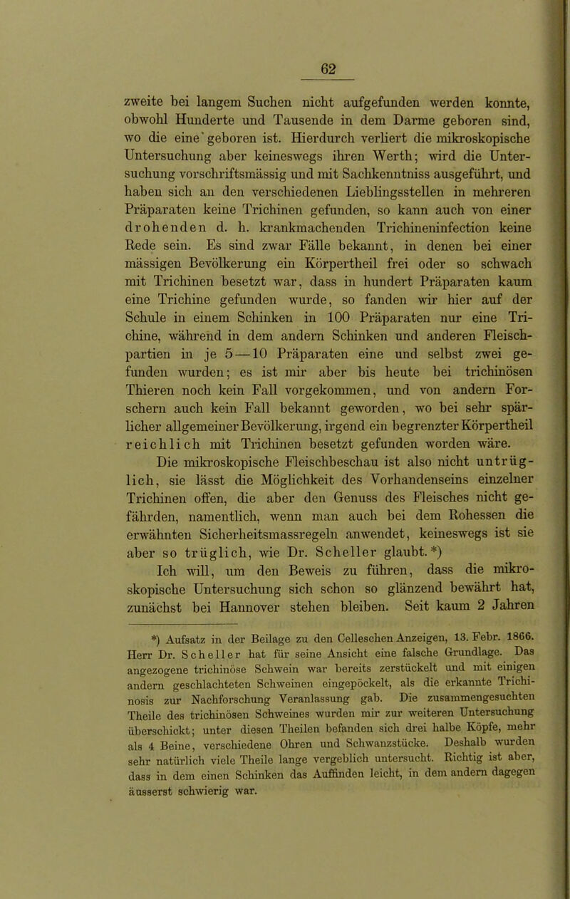 zweite bei langem Suchen nicht aufgefunden werden konnte, obwohl Hunderte und Tausende in dem Darme geboren sind, wo die eine’geboren ist. Hierdurch verliert die mikroskopische Untersuchung aber keineswegs ihren Werth; wird die Unter- suchung vorschriftsmässig und mit Sachkenntnis ausgeführt, und haben sich an den verschiedenen Lieblingsstellen in mehreren Präparaten keine Trichinen gefunden, so kann auch von einer drohenden d. h. krankmachenden Trichineninfection keine Rede sein. Es sind zwar Fälle bekannt, in denen bei einer mässigen Bevölkerung ein Körpertheil frei oder so schwach mit Trichinen besetzt war, dass in hundert Präparaten kaum eine Trichine gefunden wurde, so fanden wir hier auf der Schule in einem Schinken in 100 Präparaten nur eine Tri- chine, während in dem andern Schinken und anderen Fleisch- partien in je 5 —10 Präparaten eine und selbst zwei ge- funden wurden; es ist mir aber bis heute bei trichinösen Thieren noch kein Fall vorgekommen, und von andern For- schern auch kein Fall bekannt geworden, wo bei sehr spär- licher allgemeiner Bevölkerung, irgend ein begrenzter Körpertheil reichlich mit Trichinen besetzt gefunden worden wäre. Die mikroskopische Fleischbeschau ist also nicht untrüg- lich, sie lässt che Möglichkeit des Vorhandenseins einzelner Trichinen offen, che aber den Genuss des Fleisches nicht ge- fährden, namentlich, wenn man auch bei dem Rohessen die erwähnten Sicberheitsmassregeln anwendet, keineswegs ist sie aber so triiglich, wie Dr. Scheller glaubt.*) Ich will, um den Beweis zu führen, dass die mikro- skopische Untersuchung sich schon so glänzend bewährt hat, zunächst bei Hannover stehen bleiben. Seit kaum 2 Jahren *) Aufsatz in der Beilage zu den Celleschen Anzeigen, 13. Febr. 1866. Herr Dr. Scheller hat für seine Ansicht eine falsche Grundlage. Das angezogene trichinöse Schwein war bereits zerstückelt und mit einigen andern geschlachteten Schweinen eingepöckelt, als die erkannte Trichi- nosis zur Nachforschung Veranlassung gab. Die zusammengesuchten Theile des trichinösen Schweines wurden mir zur weiteren Untersuchung überschickt; unter diesen Theilen befanden sich drei halbe Köpfe, mehr als 4 Beine, verschiedene Ohren und Schwanzstücke. Deshalb wurden sehr natürlich viele Theile lange vergeblich untersucht. Richtig ist aber, dass in dem einen Schinken das Auffiuden leicht, in dem andern dagegen äusserst schwierig war.
