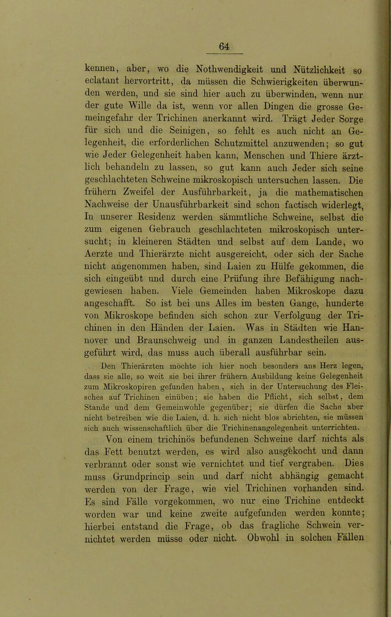 kennen, aber, wo die Nothwendigkeit und Nützlichkeit so eclatant hervortritt, da müssen die Schwierigkeiten überwun- den werden, und sie sind hier auch zu überwinden, wenn nur der gute Wille da ist, wenn vor allen Dingen die grosse Ge- meingefahr der Trichinen anerkannt wird. Trägt Jeder Sorge für sich und die Seinigen, so fehlt es auch nicht an Ge- legenheit, die erforderlichen Schutzmittel anzuwenden; so gut wie Jeder Gelegenheit haben kann, Menschen und Thiere ärzt- lich behandeln zu lassen, so gut kann auch Jeder sich seine geschlachteten Schweine mikroskopisch untersuchen lassen. Die frühem Zweifel der Ausführbarkeit, ja die mathematischen Nachweise der Unausführbarkeit sind schon factisch widerlegt, In unserer Residenz werden sämmtliche Schweine, selbst die zum eigenen Gebrauch geschlachteten mikroskopisch unter- sucht; in kleineren Städten und selbst auf dem Lande, wo Aerzte und Thierärzte nicht ausgereicht, oder sich der Sache nicht angenommen haben, sind Laien zu Hülfe gekommen, die sich eingeübt imd durch eine Prüfung ihre Befähigung nach- gewiesen haben. Viele Gemeinden haben Mikroskope dazu angeschafft. So ist bei uns Alles im besten Gange, hunderte von Mikroskope befinden sich schon zur Verfolgung der Tri- chinen in den Händen der Laien. Was in Städten wie Han- nover und Braunschweig und in ganzen Landestheilen aus- geführt wird, das muss auch überall ausführbar sein. Den Thierärzten möchte ich hier noch besonders aus Herz legen, dass sie alle, so weit sie bei ihrer frühem Ausbildung keine Gelegenheit zum Mikroskopiren gefunden haben , sich in der Untersuchung des Flei- sches auf Trichinen einüben; sie haben die Pflicht, sich selbst, dem Stande und dem Gemeinwohle gegenüber; sie dürfen die Sache aber nicht betreiben wie die Laien, d. h. sich nicht blos abrichten, sie müssen sich auch wissenschaftlich über die Trichinenangelegenheit unterrichten. Von einem ti'ichinös befundenen Schweine darf nichts als das Fett benutzt werden, es wird also ausgekocht und dann verbrannt oder sonst wie vernichtet und tief vergraben. Dies muss Grundprincip sein und darf nicht abhängig gemacht werden von der Frage, wie viel Trichinen vorhanden sind. Es sind Fälle vorgekommen, wo nur eine Trichine entdeckt worden war und keine zweite aufgefunden werden konnte; hierbei entstand die Frage, ob das fragliche Schwein ver- nichtet werden müsse oder nicht. Obwohl in solchen Fällen