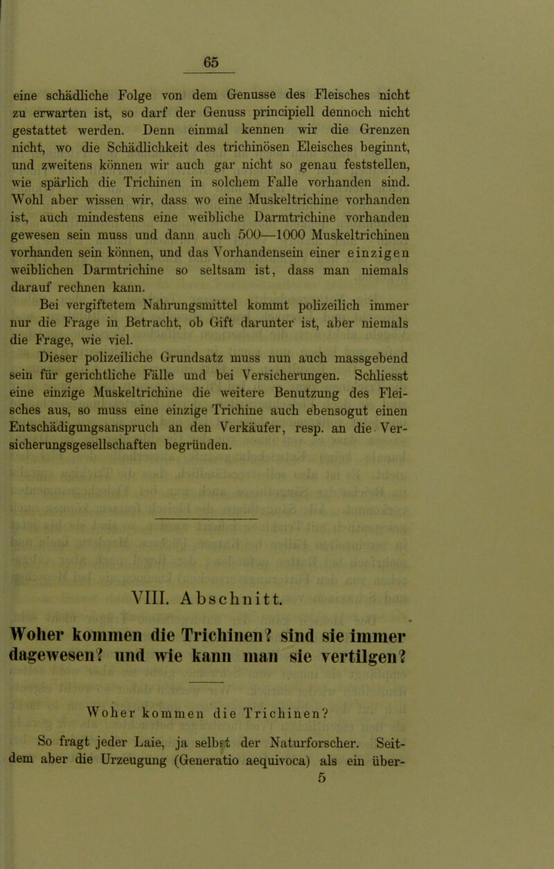 eine schädliche Folge von dem Genüsse des Fleisches nicht zu erwarten ist, so darf der Genuss principiell dennoch nicht gestattet werden. Denn einmal kennen wir die Grenzen nicht, wo die Schädlichkeit des trichinösen Eleisches beginnt, und zweitens können wir auch gar nicht so genau feststellen, wie spärlich die Trichinen in solchem Falle vorhanden sind. Wohl aber wissen wir, dass wo eine Muskeltrichine vorhanden ist, auch mindestens eine weibliche Darmtrichine vorhanden gewesen sein muss und dann auch 500—1000 Muskeltrichinen vorhanden sein können, und das Vorhandensein einer einzigen weiblichen Darmtrichine so seltsam ist, dass man niemals darauf rechnen kann. Bei vergiftetem Nahrungsmittel kommt polizeilich immer nur die Frage in Betracht, ob Gift darunter ist, aber niemals die Frage, wie viel. Dieser polizeiliche Grundsatz muss nun auch massgebend sein für gerichtliche Fälle und bei Versicherungen. Schliesst eine einzige Muskeltrichine die weitere Benutzung des Flei- sches aus, so muss eine einzige Trichine auch ebensogut einen Entschädigungsanspruch an den Verkäufer, resp. an die Ver- sicherungsgesellschaften begründen. VIII. Abschnitt. Woher kommen die Trichinen? sind sie immer dagewesen? und wie kann man sie vertilgen? Woher kommen die Trichinen? So fragt jeder Laie, ja selbst der Naturforscher. Seit- dem aber die Urzeugung (Generatio aequivoca) als ein über- 5