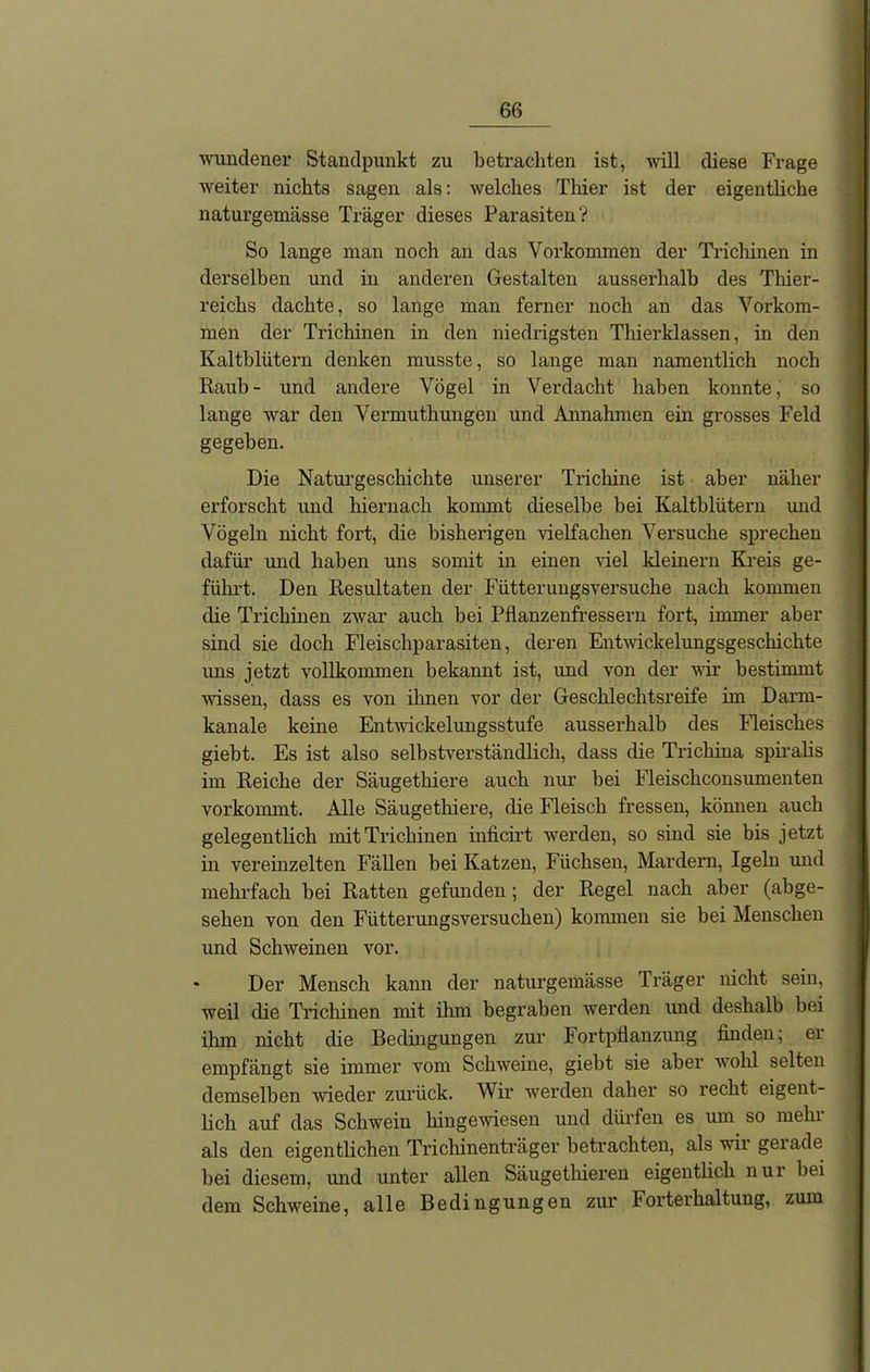 wundener Standpunkt zu betrachten ist, will diese Frage weiter nichts sagen als: welches Thier ist der eigentliche naturgemässe Träger dieses Parasiten? So lange man noch an das Voi'kommen der Trichinen in derselben und in anderen Gestalten ausserhalb des Thier- reichs dachte, so lange man ferner noch an das Vorkom- men der Trichinen in den niedrigsten Thierklassen, in den Kaltblütern denken musste, so lange man namentlich noch Raub- und andere Vögel in Verdacht haben konnte, so lange war den Vermuthungen und Annahmen ein grosses Feld gegeben. Die Naturgeschichte unserer Trichine ist aber näher erforscht und hiernach kommt dieselbe bei Kaltblütern und Vögeln nicht fort, die bisherigen vielfachen Versuche sprechen dafür und haben uns somit in einen viel kleinern Kreis ge- führt. Den Resultaten der Fütterungsversuche nach kommen die Trichinen zwar auch bei Pflanzenfressern fort, immer aber sind sie doch Fleischparasiten, deren Entwickelungsgeschichte uns jetzt vollkommen bekannt ist, und von der wir bestimmt wissen, dass es von ilmen vor der Geschlechtsreife im Darm- kanale keine Entwickelungsstufe ausserhalb des Fleisches giebt. Es ist also selbstverständlich, dass die Trichina spiralis im Reiche der Säugethiere auch nur bei Fleischconsumenten vorkommt.. Alle Säugethiere, die Fleisch fressen, können auch gelegentlich mit Trichinen inficirt werden, so sind sie bis jetzt in vereinzelten Fällen bei Katzen, Füchsen, Mardern, Igeln und mehrfach bei Ratten gefunden ; der Regel nach aber (abge- sehen von den Fütterungsversuchen) kommen sie bei Menschen und Schweinen vor. Der Mensch kann der naturgemässe Träger nicht sein, weil die Trichinen mit ihm begraben werden und deshalb bei ihm nicht die Bedingungen zur Fortpflanzung finden; ei empfängt sie immer vom Schweine, giebt sie aber wohl selten demselben wieder zurück. Wir werden daher so recht eigent- lich auf das Schwein hingewiesen und dürfen es um so mein als den eigentlichen Trichinenträger betrachten, als wir gerade bei diesem, und unter allen Säugetliieren eigentlich nur bei dem Schweine, alle Bedingungen zur Forterhaltung, zum