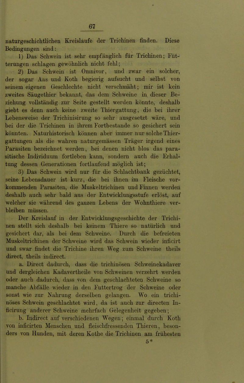 naturgeschichtlichen Kreisläufe der Trichinen finden. Diese Bedingungen sind: 1) Das Schwein ist sehr empfänglich für Trichinen; Füt- terungen schlagen gewöhnlich nicht fehl; 2) Das Schwein ist Omnivor, und zwar ein solcher, der sogar Aas und Kotli begierig aufsucht und seihst von seinem eigenen Geschlechte nicht verschmäht; mir ist kein zweites Säugethier bekannt, das dem Schweine in dieser Be- ziehung vollständig zur Seite gestellt werden könnte, deshalb giebt es denn auch keine zweite Thiergattung, die hei ihrer Lebensweise der Trichinisirung so sehr ausgesetzt wäre, und bei der die Trichinen in ihrem Fortbestände so gesichert sein könnten. Naturhistorisch können aber immer nur solche Thier- gattungen als die wahren naturgemässen Träger irgend eines Parasiten bezeichnet werden, hei denen nicht blos das para- sitische Individuum fortleben kann, sondern auch die Erhal- tung dessen Generationen fortlaufend möglich ist; 3) Das Schwein wird nur für die Schlachtbank gezüchtet, seine Lebensdauer ist kurz, die bei ihnen im Fleische vor- kommenden Parasiten, die Muskeltrichinen und Finnen werden deshalb auch sehr bald aus der Entwicklungsstufe erlöst, auf welcher sie während des ganzen Lehens der Wohnthiere ver- bleiben müssen. Der Kreislauf in der Entwicklungsgeschichte der Trichi- nen stellt sich deshalb bei keinem Thiere so natürlich und gesichert dar, als bei dem Schweine. Durch die befreieten Muskeltrichinen der Schweine wird das Schwein wieder inficirt und swar findet die Trichine ihren Weg zum Schweine theils direct, theils indirect. a. Direct dadurch, dass die trichinösen Schweinekadaver und dergleichen Kadavertheile von Schweinen verzehrt werden oder auch dadurch, dass von dem geschlachteten Schweine so manche Abfälle wieder in den Futtertrog der Schweine oder sonst wie zur Nahrung derselben gelangen. Wo ein trichi- nöses Schwein geschlachtet wird, da ist auch zur directen In- ficirung anderer Schweine mehrfach Gelegenheit gegeben; b. Indirect auf verschiedenen Wegen; einmal durch Koth von inficirten Menschen und fleischfressenden Thieren, beson- ders von Hunden, mit deren Kothe die Trichinen am frühesten 5 *