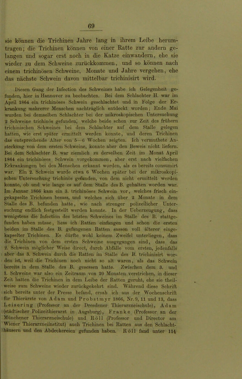 sie können die Trichinen Jahre lang in ihrem Leibe herum- tragen; die Trichinen können von einer Ratte zur andern ge- langen und sogar erst noch in die Katze einwandern, ehe sie wieder zu dem Schweine zurückkommen, und so können nach einem trichinösen Schweine, Monate und Jahre vergehen, ehe das nächste Schwein davon mittelbar trichinisirt wird. Diesen Gang der Infection des Schweines habe icli Gelegenheit ge- funden, hier in Hannover zu beobachten. Bei dem Schlachter H. war im April 1864 ein trichinöses Schwein geschlachtet und in Folge der Er- krankung mehrerer Menschen nachträglich entdeckt worden; Ende Mai wurden bei demselben Schlachter bei der mikroskopischen Untersuchung 2 Schweine trichinös gefunden; welche beide schon zur Zeit des frühem trichinischen Schweines bei dem Schlachter auf dem Stalle gelegen hatten, wie erst später ermittelt werden konnte, und deren Trichinen das entsprechende Alter von 5—6 Wochen zeigten. Ich vermuthete An- steckung von dem ersten Schweine, konnte aber den Beweis nicht liefern. Bei dem Schlachter B. war ziemlich zu derselben Zeit im Monat April 1864 ein trichinöses Schwein vorgekommen, aber erst nach vielfachen Erkrankungen bei den Menschen erkannt worden, als es bereits consumirt war. Ein 2. Schwein wurde etwa 6 Wochen später bei der mikroskopi- schen Untersuchung trichinös gefunden, von dem nicht ermittelt werden konnte, ob und wie lange es auf dem Stalle des B. gehalten worden war. Im Januar 1866 kam ein 3. trichinöses Schwein vor, welches frisch ein- gekapselte Trichinen besass, und welches sich über 2 Monate in dem Stalle des B. befunden hatte, wie nach strenger polizeilicher Unter- suchung endlich festgestellt werden konnte. In der Ueberzeugung, dass wenigstens die Infection des letzten Schweines im Stalle des B. stattge- funden haben müsse, Hess ich Ratten einfangen und schon die ersten beiden im Stalle des B. gefangenen Ratten sassen voll älterer einge- kapselter Trichinen. Es dürfte wohl keinem Zweifel unterliegen, dass die Trichinen von dem ersten Schweine ausgegangen sind, dass das 2. Schwein möglicher Weise direct, durch Abfälle vom ersten, jedenfalls aber das 3. Schwein durch die Ratten im Stalle des B. trichinisirt wor- den ist, weil die Trichinen noch nicht so alt waren, als das Schwein bereits in dem Stalle des B. gesessen hatte. Zwischen dem 3. und 1. Schweine war also ein Zeitraum von 20 Monaten verstrichen, in dieser Zeit hatten die Trichinen in dem Leibe der Ratten geruht, ehe sie tlieil- weise zum Schweine wieder zurückgekehrt sind. Während diese Schrift : sich bereits unter der Presse befand, ersah ich aus der Wochenschrift ■für Thierärzte von Adam und Probstmyr 1866, Nr.9, 11 und 13, dass Leisering (Professor an der Dresdener Thierarzneischule), Adam i(städtischer Polizeithierarzt in Augsburg), Franke (Professor an der Münchener Thierarzneischule) und Roll (Professor und Director am Wiener Thierarzneiinstitut) auch Trichinen bei Ratten aus den Schlacht- häusern und den Abdeckereien gefunden haben. Röll fand unter 114