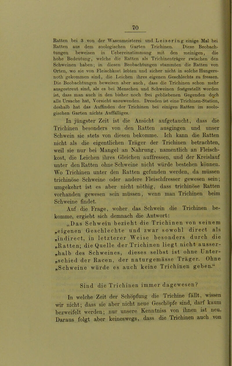 Ratten bei 3 von der Wasenmeisterei und Leisering einige Mal bei Ratten aus dem zoologischen Garten Trichinen. Diese Beobach- tungen beweisen in Uebereinstimmung mit den meinigen, die hohe Bedeutung, welche die Ratten als Trichinenträger zwischen den Schweinen haben; in diesen Beobachtungen stammten die Ratten von Orten, wo sie von Fleischkost lebten und sicher nicht in solche Hungers- noth gekommen sind, die Leichen ihres eigenen Geschlechts zu fressen. Die Beobachtungen beweisen aber auch, dass die Trichinen schon mehr ausgestreut sind, als es bei Menschen und Schweinen festgestellt worden ist, dass man auch in den bisher noch frei gebliebenen Gegenden doch alle Ursache hat, Vorsicht anzuwenden. Dresden ist eine Trichinen-Station, deshalb hat das Auffinden der Trichinen bei einigen Ratten im zoolo- gischen Garten nichts Auffälliges. In jüngster Zeit ist die Ansicht aufgetaucht, dass die Trichinen besonders von den Ratten ausgingen und unser Schwein sie stets von diesen bekomme. Ich kann die Ratten nicht als die eigentlichen Träger der Trichinen betrachten, weil sie nur bei Mangel an Nahrung, namentlich an Fleisch- kost, die Leichen ihres Gleichen auffressen, und der Kreislauf unter den Ratten ohne Schweine nicht würde bestehen können. Wo Trichinen unter den Ratten gefunden werden, da müssen trichinöse Schweine oder andere Fleischfresser gewesen sein; umgekehrt ist es aber nicht nöthig, dass trichinöse Ratten vorhanden gewesen sein müssen, wenn man Trichinen beim Schweine findet. Auf die Frage, woher das Schwein die Trichinen be- komme, ergiebt sich demnach die Antwort: „Das Schwein bezieht die Trichinen von seinem „eigenen Geschlechte und zwar sowohl direct als „indirect, in letzterer Weise besonders durch die „Ratten; die Quelle der Trichinen liegt nicht ausser- halb des Schweines, dieses selbst ist ohne Unter- schied der Racen, der naturgemässe Träger. Ohne „Schweine würde es auch keine Trichinen geben.“ Sind die Trichinen immer dagewesen? In welche Zeit der Schöpfung die Trichine fällt, wissen wir nicht; dass sie aber nicht neue Geschöpfe sind, darf kaum bezweifelt werden; nur unsere Kenntniss von ihnen ist neu. Daraus folgt aber keineswegs, dass die Trichinen auch von
