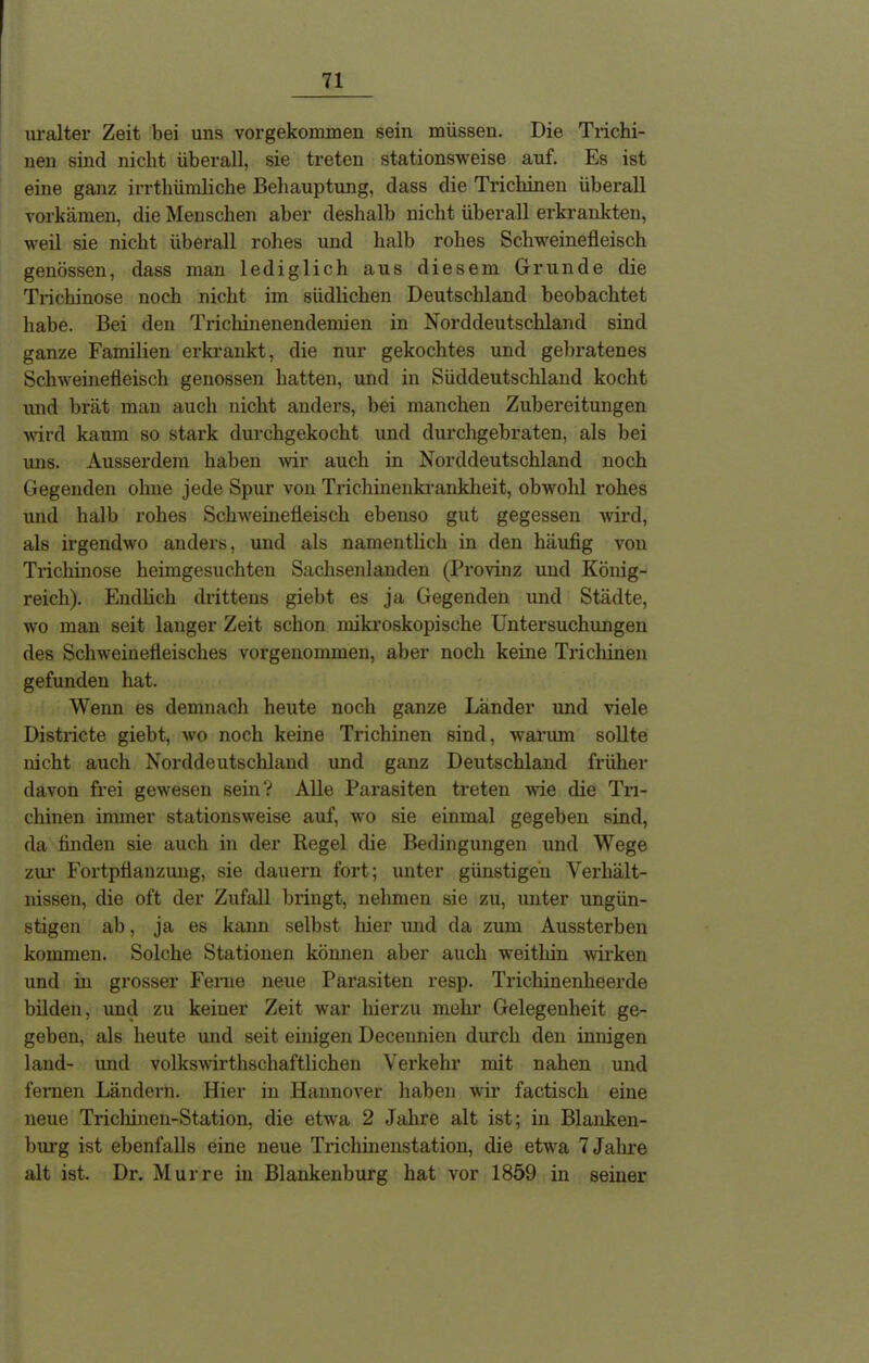 uralter Zeit bei uns vorgekommen sein müssen. Die Trichi- nen sind nicht überall, sie treten stationsweise auf. Es ist eine ganz irrthümliche Behauptung, dass die Trichinen überall vorkämen, die Menschen aber deshalb nicht überall erkrankten, weil sie nicht überall rohes und halb rohes Schweinefleisch genössen, dass man lediglich aus diesem Grunde die Trichinose noch nicht im südlichen Deutschland beobachtet habe. Bei den Trichinenendemien in Norddeutschland sind ganze Familien erkrankt, die nur gekochtes und gebratenes Schweinefleisch genossen hatten, und in Süddeutschland kocht und brät man auch nicht anders, bei manchen Zubereitungen wird kaum so stark durchgekocht und durchgebraten, als bei uns. Ausserdem haben wir auch in Norddeutschland noch Gegenden ohne jedeSpur von Trichinenkrankheit, obwohl rohes und halb rohes Schweinefleisch ebenso gut gegessen wird, als irgendwo anders, und als namentlich in den häufig von Trichinose heimgesuchteu Sachsenlanden (Provinz und König- reich). Endlich drittens giebt es ja Gegenden und Städte, wo man seit langer Zeit schon mikroskopische Untersuchungen des Schweinefleisches vorgenommen, aber noch keine Trichinen gefunden hat. Wenn es demnach heute noch ganze Länder und viele Districte giebt, wo noch keine Trichinen sind, warum sollte nicht auch Norddeutschland und ganz Deutschland früher davon frei gewesen sein? Alle Parasiten treten wie die Tri- chinen immer stationsweise auf, wo sie einmal gegeben sind, da finden sie auch in der Regel die Bedingungen und Wege zur Fortpflanzung, sie dauern fort; unter günstigen Verhält- nissen, die oft der Zufall bringt, nehmen sie zu, unter ungün- stigen ab, ja es kann selbst hier und da zum Aussterben kommen. Solche Stationen können aber auch weithin wirken und in grosser Ferne neue Parasiten resp. Trichinenheerde bilden, und zu keiner Zeit war hierzu mehr Gelegenheit ge- geben, als heute und seit einigen Decennien durch den innigen laud- imd volkswirtschaftlichen Verkehr mit nahen und fernen Ländern. Hier in Hannover haben wir factisch eine neue Trichinen-Station, die etwa 2 Jahre alt ist; in Blanken- burg ist ebenfalls eine neue Trichinenstation, die etwa 7 Jahre alt ist. Dr. Murre in Blankenburg hat vor 1859 in seiner