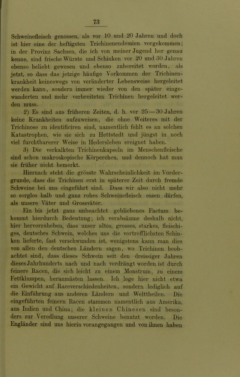 Schweinefleisch genossen, als vor 10 und 20 Jahren und doch ist hier eine der heftigsten Trichinenendeinien vorgekommen; in der Provinz Sachsen, die ich von meiner Jugend her genau kenne, sind frische Würste und Schinken vor 20 und 30 Jahren ebenso beliebt gewesen und ebenso zubereitet worden, als jetzt, so dass das jetzige häufige Vorkommen der Trichinen- krankheit keineswegs von veränderter Lebensweise hergeleitet werden kann, sondern immer wieder von den später einge- wanderten und mehr verbreiteten Trichinen her geleitet wer- den muss. 2) Es sind aus früheren Zeiten, d. li. vor 25 — 30 Jahren keine Krankheiten aufzuweisen, die ohne Weiteres mit der Trichinose zu identificiren sind, namentlich fehlt es an solchen Katastrophen, wie sie sich zu Hettstedt und jüngst in noch viel furchtbarerer Weise in Hedersleben ereignet haben. 3) Die verkalkten Trichinenkapseln im Menschenfleische sind schon makroskopische Körperchen, und dennoch hat man sie früher nicht bemerkt. Hiernach steht die grösste Wahrscheinlichkeit im Vorder- gründe, dass die Trichinen erst in späterer Zeit durch fremde Schweine bei uns eingeführt sind. Dass wir also nicht mehr so sorglos halb und ganz rohes Schweinefleisch essen dürfen, als unsere Väter und Grossväter. Ein bis jetzt ganz unbeachtet gebliebenes Factum be- kommt hierdurch Bedeutung; ich verabsäume deshalb nicht, hier hervorzuheben, dass unser altes, grosses, starkes, fleischi- ges, deutsches Schwein, welches uns die vortrefflichsten Schin- ken lieferte, fast verschwunden ist, wenigstens kann man dies von allen den deutschen Ländern sagen, wo Trichinen beob- achtet sind, dass dieses Schwein seit den dreissiger Jahren dieses Jahrhunderts nach und nach verdrängt worden ist durch feinere Racen, die sich leicht zu einem Monstrum, zu einem Fettklumpen, heranmästen lassen. Ich lege liier nicht etwa ein Gewicht auf Raceverscliiedenheiten, sondern lediglich auf die Einführung aus anderen Ländern und Welttheilen. Die eingeführten feinem Racen stammen namentlich aus Amerika, aus Indien und China; die kleinen Chinesen sind beson- ders zur Veredlung unserer Schweine benutzt worden. Die Engländer sind uns hierin vorangegangen und von ihnen haben