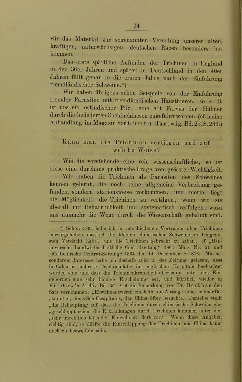 Twi das Material zur sogenannten Veredlung unserer alten, kiäftigen, naturwüchsigen deutschen Racen besonders be- kommen. Das erste spärliche Auftinden der Trichinen in England in den 30er Jahren und später in Deutschland in den 40er Jahren fällt genau in die ersten Jahre nach der Einführung fremdländischer Schweine. *) Wir haben übrigens schon Beispiele von der Einführung fremder Parasiten mit fremdländischen Hausthieren, so z. B. ist uns ein ostindischer Pilz, eine Art Farvus der Hühner durch die befiederten Cochinchinesen zugeführt worden, (cf. meine Abhandlung im Magazin vonGurltu.Hartwig, Bd.25, S. 236.) Kann man die Trichinen vertilgen und auf welche Weise? Wie die vorstehende eine rein wissenschaftliche, so ist diese eine durchaus praktische Frage von grösster Wichtigkeit. Wir haben die Trichinen als Parasiten des Schweines kennen gelernt, die noch keine allgemeine Verbreitung ge- funden, sondern stationsweise Vorkommen, und hierin liegt die Möglichkeit, die Trichinen zu vertilgen, wenn wir sie überall mit Beharrlichkeit und systematisch verfolgen, wozu uns nunmehr die Wege durch die Wissenschaft gebahnt sind. *) Schon 1864 habe ich in verschiedenen Vorträgen über Trichinen hervorgehoben, dass ich die kleinen chinesischen Schweine im dringend- sten Verdacht habe, uns die Trichinen gebracht zu haben; cf. „Han- noversche Landwirthschaftliche Centralzeitung“ 1864 März Nr. 21 und „Medicinische Central-Zeitung“ 1864 den 14. December S. 816. Mit be- sonderem Interesse habe ich deshalb 1865 in der Zeitung gelesen, dass in Calcutta mehrere Trichinenfälle im englischen Hospitale beobachtet worden sind und dass die Trichinenkrankheit überhaupt unter den Ein- gebornen eine sehr häufige Erscheinung sei, und kürzlich wieder in Virchow’s Archiv Bd. 35. S. 9 die Bemerkung von Dr. Berkhan den Satz vernommen: „Erwähnenswerth erscheint die Aussage eines meiner Be- kannten, eines Schiffscapitains, der China öfter besuchte. Derselbe stellt „die Behauptung auf, dass die Trichinen durch chinesische Schweine eiu- „geschleppt seien, die Erkrankungen durch Trichinen kommen unter den „sehr unreinlich lebenden Einwohnern dort vor.“ Wenn diese Angaben richtig sind, so dürfte die Einschleppung der Trichinen aus China kaum noch zu bezweifeln sein.