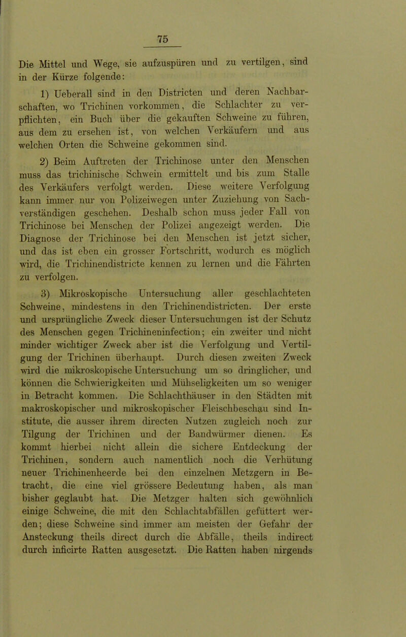 Die Mittel und Wege, sie aufzuspüren und zu vertilgen, sind in der Kürze folgende: 1) Ueberall sind in den Districten und deren Nachbar- schaften, wo Trichinen Vorkommen, die Schlachter zu ver- pflichten, ein Buch über die gekauften Schweine zu führen, aus dem zu ersehen ist, von welchen V erkäufern und aus welchen Orten die Schweine gekommen sind. 2) Beim Auftreten der Trichinose unter den Menschen muss das trichinische Schwein ermittelt und bis zum Stalle des Verkäufers verfolgt werden. Diese weitere Verfolgung kann immer nur von Polizeiwegen unter Zuziehung von Sach- verständigen geschehen. Deshalb schon muss jeder Fall von Trichinose bei Menschen der Polizei angezeigt werden. Die Diagnose der Trichinose bei den Menschen ist jetzt sicher, und das ist eben ein grosser Fortschritt, wodurch es möglich wird, die Trichinendistricte kennen zu lernen und die Fährten zu verfolgen. 3) Mikroskopische Untersuchung aller geschlachteten Schweine, mindestens in den Trichinendistricten. Der erste und ursprüngliche Zweck dieser Untersuchungen ist der Schutz des Menschen gegen Trichineninfection; ein zweiter und nicht minder wichtiger Zweck aber ist die Verfolgung und Vertil- gung der Trichinen überhaupt. Durch diesen zweiten Zweck wird die mikroskopische Untersuchung um so dringlicher, und können die Schwierigkeiten und Müllseligkeiten um so weniger in Betracht kommen. Die Schlachthäuser in den Städten mit makroskopischer und mikroskopischer Fleischbeschau sind In- stitute, die ausser ihrem directen Nutzen zugleich noch zur Tilgung der Trichinen und der Bandwürmer dienen. Es kommt hierbei nicht allein die sichere Entdeckung der Trichinen, sondern auch namentlich noch die Verhütung neuer Trichinenheerde bei den einzelnen Metzgern in Be- tracht, die eine viel grössere Bedeutung haben, als man bisher geglaubt hat. Die Metzger halten sich gewöhnlich einige Schweine, die mit den Schlachtabfällen gefüttert wer- den; diese Schweine sind immer am meisten der Gefahr der Ansteckung theils direct durch che Abfälle, theils indirect durch inficirte Ratten ausgesetzt. Die Ratten haben nirgends