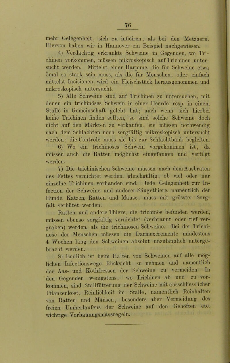 mehr Gelegenheit, sich zu inficiren, als hei clen Metzgern. Hiervon haben wir in Hannover ein Beispiel nachgewiesen. 4) Verdächtig erkrankte Schweine in Gegenden, wo Tri- chinen Vorkommen, müssen mikroskopisch auf Trichinen unter- sucht werden. Mittelst einer Harpune, die für Schweine etwa 3mal so stark sein muss, als die für Menschen, oder einfach mittelst Incisionen wird ein Fleischstück herausgenommen und mikroskopisch untersucht. 5) Alle Schweine sind auf Trichinen zu untersuchen, mit denen ein trichinöses Schwein in einer Heerde resp. in einem Stalle in Gemeinschaft gelebt hat; auch wenn sich hierbei keine Trichinen finden sollten, so sind solche Schweine doch nicht auf den Märkten zu verkaufen, sie müssen nothwendig nach dem Schlachten noch sorgfältig mikroskopisch untersucht werden; die Controle muss sie bis zur Schlachtbank begleiten. 6) Wo ein trichinöses Schwein vorgekommen ist, da müssen auch die Ratten möglichst eingefangen und vertilgt werden. 7) Die trichinischen Schweine müssen nach dem Ausbraten des Fettes vernichtet werden, gleichgültig, ob viel oder nur einzelne Trichinen vorhanden sind. Jede Gelegenheit zur In- fection der Schweine und anderer Säugethiere, namentlich der Hunde, Katzen, Ratten und Mäuse, muss mit grösster Sorg- falt verhütet werden. Ratten und andere Thiere, die trichinös befunden werden, müssen ebenso sorgfältig vernichtet (verbrannt oder tief ver- graben) werden, als die trichinösen Schweine. Bei der Trichi- nose der Menschen müssen die Darmexcremente mindestens 4 Wochen lang den Schweinen absolut unzulänglich unterge- bracht werden. 8) Endlich ist beim Halten von Schweinen auf alle mög- lichen Infectionswege Rücksicht zu nehmen und namentlich das Aas- und Kothfressen der Schweine zu vermeiden. In den Gegenden wenigstens, wo Trichinen ab und zu Vor- kommen, sind Stallfütterung der Schweine mit ausschliesslicher Pflanzenkost, Reinlichkeit im Stalle, namentlich Reinhalten von Ratten und Mäusen, besonders aber Vermeidung des freien Umherlaufens der Schweine auf den Gehöften etc. wichtige Vorbauungsmassregeln.