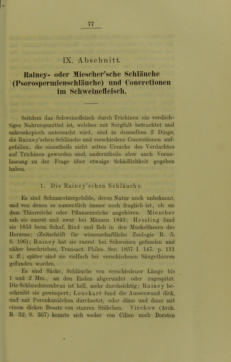 IX. Abschnitt. Rainey- oder Miesclier’sclie Schläuche (Psorospermienschläuche) und Ooncretionen im Schweinefleisch. Seitdem das Schweinefleisch durch Trichinen ein verdäch- tiges Nahrungsmittel ist, welches mit Sorgfalt betrachtet und mikroskopisch untersucht wird, sind in demselben 2 Dinge, die Rainey’schen Schläuche und verschiedene Ooncretionen auf- gefallen, die einestheils nicht selten Ursache des Verdachtes auf Trichinen geworden sind, anderntheils aber auch Veran- lassung zu der Frage über etwaige Schädlichkeit gegeben haben. 1. Die Rainey’schen Schläuche. Es sind Schmarotzergebilde, deren Natur noch unbekannt, und von denen es namentlich immer noch fraglich ist, ob sie dem Thierreiche oder Pflanzenreiche angehören. Miescher sah sie zuerst und zwar bei Mäusen 1843; Hessling fand sie 1853 beim Schaf, Rind und Reh in den Muskelfasern des Herzens; (Zeitschrift für wissenschaftliche Zoologie B. 5, S. 196); Rainey hat sie zuerst bei Schweinen gefunden und näher beschrieben, Transact. Philos. Sec. 1857 I. 147. p. 111 u. lf.; später sind sie vielfach bei verschiedenen Säugethieren gefunden worden. Es sind Säcke, Schläuche von verschiedener Länge bis 1 und 2 Mm., an den Enden abgerundet oder zugespitzt. Die Schlauchmembran ist hell, mehr durchsichtig; Rainey be- schreibt sie gewimpert; Leuckart fand die Aussenwand dick, und mit Porenkanälchen durchsetzt, oder dünn und dann mit einem dicken Besatz von starren Stäbchen. Vircliow (Arch. B. 32, S. 357) konnte sich weder von Cilien noch Borsten