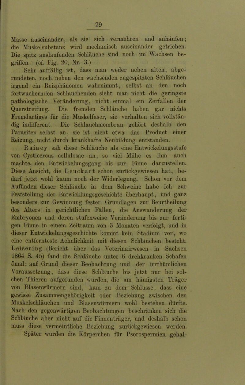 Masse auseinander, als sie sich vermehren und anhäufen; die Muskelsubstanz wird mechanisch auseinander getrieben. Die spitz auslaufenden Schläuche sind noch im Wachsen be- griffen. (cf. Fig. 20, Nr. 3.) Sehr auffällig ist, dass man weder neben alten, abge- rundeten, noch neben den wachsenden zugespitzten Schläuchen irgend ein Reizphänomen wahrnimmt, selbst an den noch fortwuchernden Schlauchenden sieht man nicht die geringste pathologische Veränderung, nicht einmal ein Zerfallen der Querstreifung. Die fremden Schläuche haben gar nichts Fremdartiges für die Muskelfaser, sie verhalten sich vollstän- dig indifferent. Die Schlauchmembran gehört deshalb den Parasiten selbst an, sie ist nicht etwa das Product einer Reizung, nicht durch krankhafte Neubildung entstanden. Rainey sah diese Schläuche als eine Entwickelungsstufe von Cysticercus cellulosae an, so viel Mühe es ihm auch machte, den Entwickelungsgang bis zur Finne darzustellen. Diese Ansicht, die Leuckart schon zurückgewiesen hat, be- darf jetzt wohl kaum noch der Widerlegung. Schon vor dem Auffinden dieser Schläuche in dem Schweine habe ich zur Feststellung der Entwicklungsgeschichte überhaupt, und ganz besonders zur Gewinnung fester Grundlagen zur Beurtheilung des Alters in gerichtlichen Fällen, die Auswanderung der Embryonen und deren stufenweise Veränderung bis zur ferti- gen Finne in einem Zeitraum von 3 Monaten verfolgt, und in dieser Entwickelungsgeschichte kommt kein Stadium vor, wo eine entfernteste Aeknliclikeit mit diesen Schläuchen besteht. Leisering (Bericht über das Veterinairwesen in Sachsen 1864 S. 45) fand die Schläuche unter 6 drehkranken Schafen 5mal; auf Grund dieser Beobachtung und der irrthümlichen Voraussetzung, dass diese Schläuche bis jetzt nur bei sol- chen Thieren aufgefunden wurden, die am häufigsten Träger von Blasenwürmern sind, kam zu dem Schlüsse, dass eine gewisse Zusammengehörigkeit oder Beziehung zwischen den Muskelschläuchen und Blasenwürmern wohl bestehen dürfte. Nach den gegenwärtigen Beobachtungen beschränken sich die Schläuche aber nicht auf die Finnenträger, und deshalb schon muss diese vermeintliche Beziehung zurückgewiesen werden. Später wurden die Körperchen für Psorosperxnien gehal-