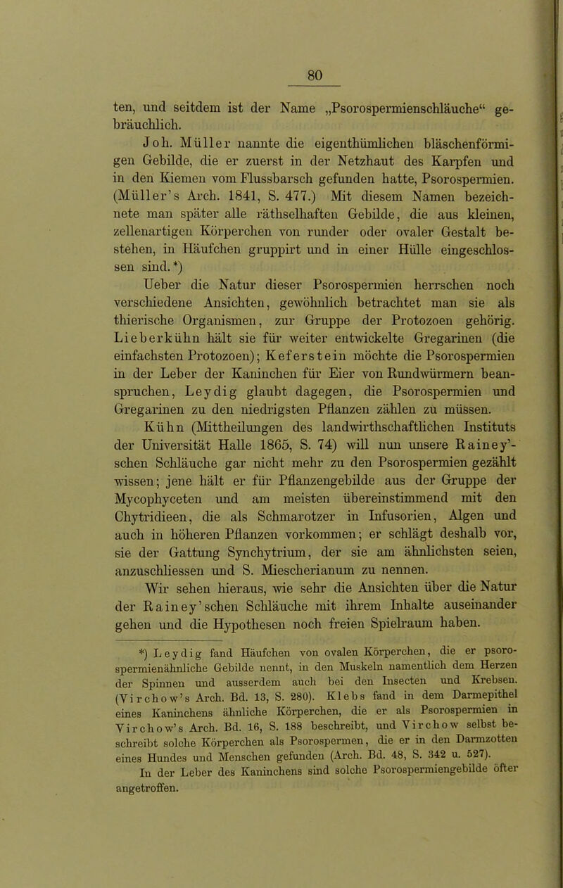 ten, und seitdem ist der Name „Psorospermienschläuche“ ge- bräuchlich. Joh. Müller nannte die eigenthümlichen bläschenförmi- gen Gebilde, die er zuerst in der Netzhaut des Karpfen und in den Kiemen vom Flussbarsch gefunden hatte, Psorospermien. (Müller’s Arch. 1841, S. 477.) Mit diesem Namen bezeich- nete man später alle räthselliaften Gebilde, die aus kleinen, zellenartigen Körperchen von runder oder ovaler Gestalt be- stehen, in Häufchen gruppirt und in einer Hülle eingeschlos- sen sind.*) Ueber die Natur dieser Psorospennien herrschen noch verschiedene Ansichten, gewöhnlich betrachtet man sie als thierische Organismen, zur Gruppe der Protozoen gehörig. Lieber kühn hält sie für weiter entwickelte Gregarinen (die einfachsten Protozoen); Kef erst ein möchte die Psorospermien in der Leber der Kaninchen für Eier von Rundwürmern bean- spruchen, Leydig glaubt dagegen, die Psorospermien und Gregarinen zu den niedrigsten Pflanzen zählen zu müssen. Kühn (Mittheilungen des landwirthschaftlichen Instituts der Universität Halle 1865, S. 74) will nun unsere Rainey’- schen Schläuche gar nicht mehr zu den Psorospermien gezählt wissen; jene hält er für Pflanzengebilde aus der Gruppe der Mycopbyceten und am meisten übereinstimmend mit den Chytridieen, die als Schmarotzer in Infusorien, Algen und auch in höheren Pflanzen Vorkommen; er schlägt deshalb vor, sie der Gattung Synchytrium, der sie am ähnlichsten seien, anzuschliessen und S. Miescherianum zu nennen. Wir sehen hieraus, 'wie sehr die Ansichten über die Natur der Rainey’sehen Schläuche mit ihrem Inhalte auseinander gehen und die Hypothesen noch freien Spielraum haben. *) Leydig fand Häufchen von ovalen Körperchen, die er psoro- spermienähnliche Gebilde nennt, in den Muskeln namentlich dem Herzen der Spinnen und ausserdem auch bei den Insecten und Krebsen. (Vi rchow’s Arch. Bd. 13, S. 280). Klebs fand in dem Darmepithel eines Kaninchens ähnliche Körperchen, die er als Psorospermien in Yirchow’s Arch. Bd. 16, S. 188 beschreibt, und Vircliow selbst be- schreibt solche Körperchen als Psorospermen, die er in den Darmzotten eines Hundes und Menschen gefunden (Arch. Bd. 48, S. 342 u. 527). In der Leber des Kaninchens sind solche Psorospermiengebilde öfter angetroffen.