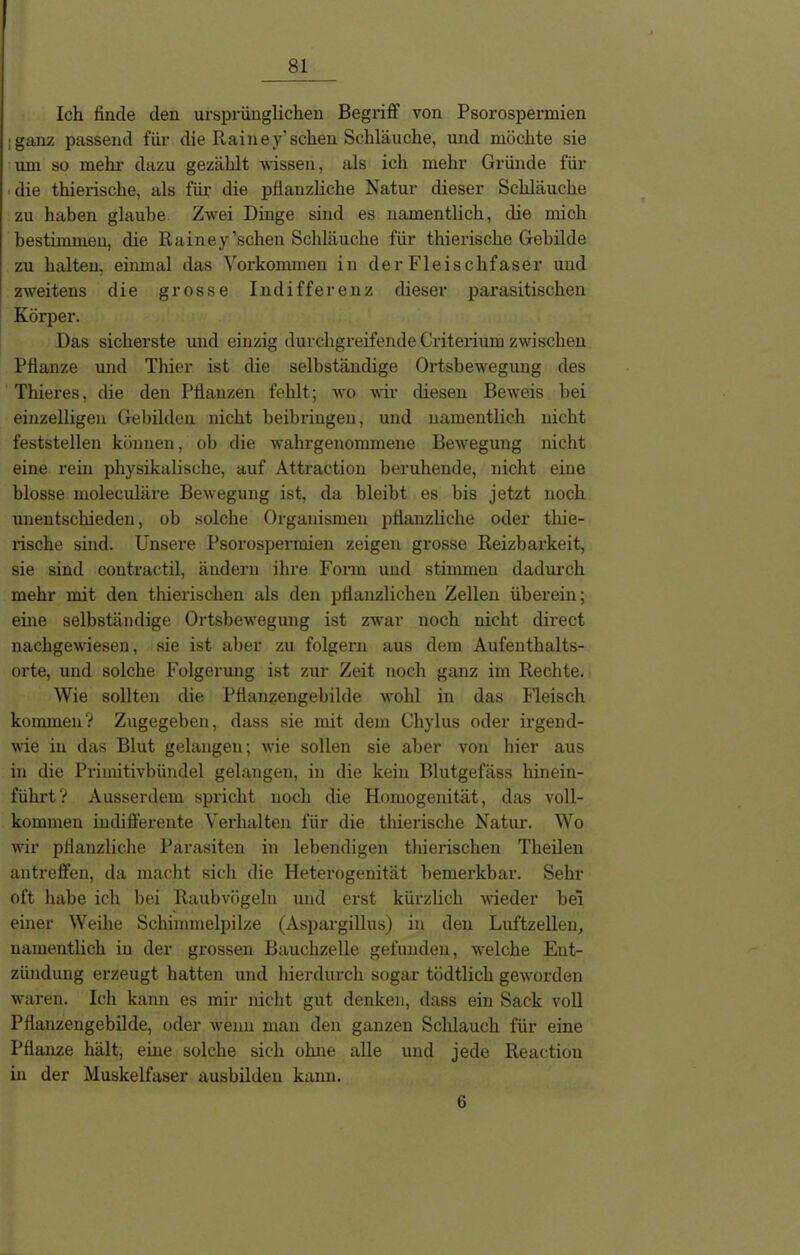 Ich finde den ursprünglichen Begriff von Psorospermien iganz passend für die Rainey’sehen Schläuche, und möchte sie um so mehr dazu gezählt wissen, als ich mehr Gründe für die thierische, als für die pflanzliche Natur dieser Schläuche zu haben glaube Zwei Dinge sind es namentlich, die mich bestimmen, die Rainey’schen Schläuche für thierische Gebilde zu halten, einmal das Vorkommen in der Fleischfaser und zweitens die grosse Indifferenz dieser parasitischen Körper. Das sicherste und einzig durchgreifende Criterium zwischen Pflanze und Thier ist die selbständige Ortsbewegung des Thieres, die den Pflanzen fehlt; wo wir diesen Beweis bei einzelligen Gebilden nicht beibringeu, und namentlich nicht feststellen können, ob die wahrgenommene Bewegung nicht eine rein physikalische, auf Attraction beruhende, nicht eine blosse moleculäre Bewegung ist, da bleibt es bis jetzt noch unentschieden, ob solche Organismen pflanzliche oder thie- rische sind. Unsere Psorospermien zeigen grosse Reizbarkeit, sie sind contractil, ändern ihre Form und stimmen dadurch mehr mit den thierischen als den pflanzlichen Zellen überein; eine selbständige Ortsbewegung ist zwar noch nicht direct nachgewiesen, sie ist aber zu folgern aus dem Aufenthalts- orte, und solche Folgerung ist zur Zeit noch ganz im Rechte. Wie sollten die Pflanzengebilde wohl in das Fleisch kommen? Zugegeben, dass sie mit dem Cliylus oder irgend- wie in das Blut gelangen; wie sollen sie aber von hier aus in die Primitivbündel gelangen, in die kein Blutgefäss hinein- führt? Ausserdem spricht noch die Homogenität, das voll- kommen indifferente Verhalten für die thierische Natur. Wo wir pflanzliche Parasiten in lebendigen thierischen Theilen antreffen, da macht sich die Heterogenität bemerkbar. Sehr oft habe ich bei Raubvögeln und erst kürzlich wieder bei einer Weihe Schimmelpilze (Aspargillus) in den Luftzellen, namentlich in der grossen Bauchzelle gefunden, welche Ent- zündung erzeugt hatten und hierdurch sogar tödtlich geworden waren. Ich kann es mir nicht gut denken, dass ein Sack voll Pflauzengebilde, oder wenn man den ganzen Schlauch für eine Pflanze hält, eine solche sich ohne alle und jede Reaction in der Muskelfaser ausbilden kann. 6