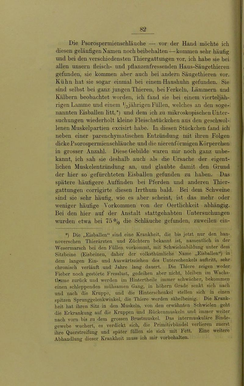 Die Psorosperniienschläuche — vor der Hand möchte ich diesen geläufigen Namen noch beibehalten — kommen sehr häufig und bei den verschiedensten Thiergattungen vor, ich habe sie bei allen unsern fleisch- und pflanzenfressenden Haus-Säugethieren gefunden, sie kommen aber auch bei andern Säugethieren vor. Kühn hat sie sogar einmal bei einem Haushuhn gefunden. Sie sind selbst bei ganz jungen Thieren, bei Ferkeln, Lämmern und Kälbern beobachtet worden, ich fand sie bei einem vierteljäh- rigen Lamme und einem x/2 jährigen Füllen, welches an den soge- nannten Eishallen litt, *) und dem ich zu mikroskopischen Unter- suchungen wiederholt kleine Fleischstückchen aus den geschwol- lenen Muskelpartien excisirt habe. In diesen Stückchen fand ich neben einer parenchyinatischen Entzündung mit ihren Folgen dicke Psorosperniienschläuche und die nierenförmigen Körperchen in grosser Anzahl. Diese Gebilde waren mir noch ganz unbe- kannt, ich sah sie deshalb auch als die Ursache der eigent- lichen Muskelentzündung an, und glaubte damit den Grund der hier so gefürchteten Eisballen gefunden zu haben. Das spätere häufigere Auffinden bei Pferden und anderen Tiner- gattungen corrigirte diesen Irrthum bald. Bei dem Schweine sind sie sehr häufig, wie es aber scheint, ist das mehr oder weniger häufige Vorkommen von der Oertlichkeit abhängig. Bei den hier auf der Anstalt stattgehabten Untersuchungen wurden etwa bei 75 °/0 die Schläuche gefunden, zuweilen ein- *) Die „Eisballen“ sind eine Krankbeit, die bis jetzt nur den han- noverschen Thierärzten und Züchtern bekannt ist, namentlich in der Wesermarsch bei den Füllen vorkommt, mit Schwielenbildung unter dem Sitzbeine (Eisbeinen, daher der volksthümliclie Name „Eishallen“) in dem langen Ein- und Auswärtsziehen des Unterschenkels auftritt, sehr chronisch verläuft und Jahre lang dauert. Die Thiere zeigen weder Fieber noch gestörte Fresslust, gedeihen aber nicht, bleiben im Wachs- tlrume zurück und werden im Hintertheile immer schwächer, bekommen einen schleppenden mühsamen Gang, in höhern Grade senkt sich nach und nach die Kruppe, und die Hinterschenkel stellen sich in einen spitzen Sprunggelenkwinkel, die Thiere werden säbelbeinig. Die Krank- heit hat ihren Sitz in den Muskeln, von den erwähnten Schwielen geht die Erkrankung auf die Kruppen und Rückenmuskeln und immer weiter nach vorn bis zu dem grossen Brustmuskel. Das intermuskuläre Binde- gewebe wuchert, es verdickt sich, die Primitivbündel verlieren zuerst ihre Querstreifung und später füllen sie sich mit Fett. Eine weitere Abhandlung dieser Krankheit muss ich mir Vorbehalten.