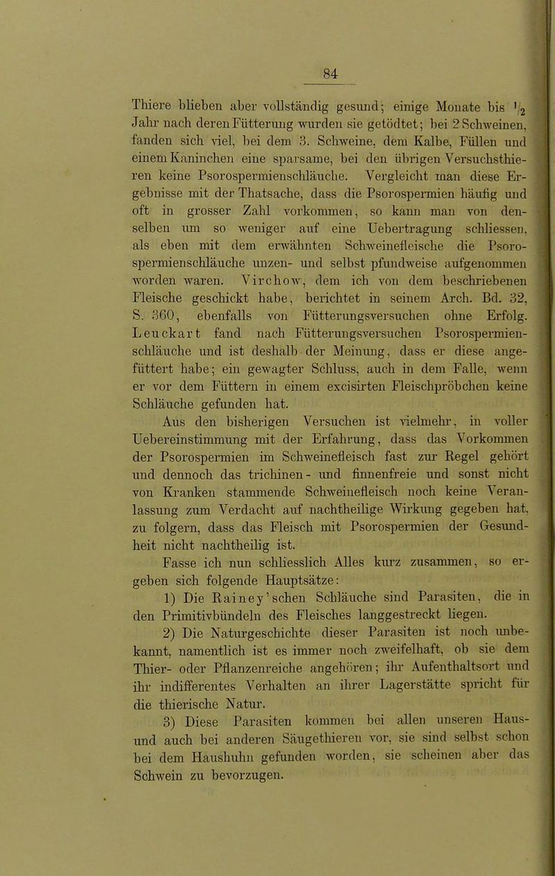 Thiere blieben aber vollständig gesund; einige Monate bis *i2 Jahr nach deren Fütterung wurden sie getödtet; bei 2 Schweinen, fanden sich viel, bei dem 3. Schweine, dem Kalbe, Füllen und einem Kaninchen eine sparsame, bei den übrigen Versuchsthie- ren keine Psorospermienschläuche. Vergleicht man diese Er- gebnisse mit der Thatsache, dass die Psorospermien häufig und oft in grosser Zahl Vorkommen, so kann man von den- selben um so -weniger auf eine Uebertragung schliessen. als eben mit dem erwähnten Schweinefleische die Psoro- spermienschläuche unzen- und selbst pfundweise aufgenommen worden waren. Virchow, dem ich von dem beschriebenen Fleische geschickt habe, berichtet in seinem Arch. Bd. 32, S. 360, ebenfalls von Fütterungsversuchen ohne Erfolg. Leuckart fand nach Fütterungsversuchen Psorospermien- schläuche und ist deshalb der Meinung, dass er diese ange- füttert habe; ein gewagter Schluss, auch in dem Falle, wenn er vor dem Füttern in einem excisirten Fleischpröbchen keine Schläuche gefunden hat. Aus den bisherigen Versuchen ist vielmehr, in voller Uebereinstimmung mit der Erfahrung, dass das Vorkommen der Psorospermien im Schweinefleisch fast zur Regel gehört und dennoch das trichinen - und finnenfreie und sonst nicht von Kranken stammende Schweinefleisch noch keine Veran- lassung zum Verdacht auf nachtheilige Wirkung gegeben hat. zu folgern, dass das Fleisch mit Psorospermien der Gesund- heit nicht nachtheilig ist. Fasse ich nun schliesslich Alles kurz zusammen, so er- geben sich folgende Hauptsätze: 1) Die Rainey’sehen Schläuche sind Parasiten, die in den Primitivbündeln des Fleisches langgestreckt liegen. 2) Die Naturgeschichte dieser Parasiten ist noch imbe- kannt, namentlich ist es immer noch zweifelhaft, ob sie dem Thier- oder Pflanzenreiche angehören; ihr Aufenthaltsort und ihr indifferentes Verhalten an ihrer Lagerstätte spricht für die thierische Natur. 3) Diese Parasiten kommen bei allen unseren Haus- und auch bei anderen Säugethieren vor, sie sind selbst schon bei dem Haushuhn gefunden worden, sie scheinen aber das Schwein zu bevorzugen.