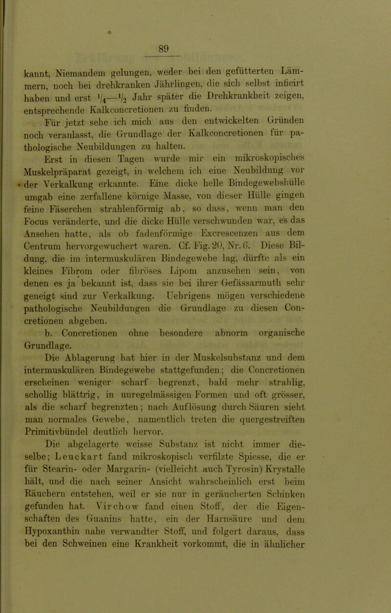 kaimt, Niemandem gelungen, weder bei den gefütterten Läm- mern, noch bei drehkranken Jährlingen, die sich seihst inticirt haben und erst */4— V2 Jahr später die Drehkrankheit zeigen, entsprechende Ivalkconcretionen zu finden. Für jetzt sehe ich mich aus den entwickelten Gründen noch veraiüasst, die Grundlage der Ivalkconcretionen für pa- thologische Neubildungen zu halten. Erst in diesen Tagen wurde mir ein mikroskopisches Muskelpräparat gezeigt, in welchem ich eine Neubildung vor • der Verkalkung erkannte. Eine dicke helle Bindegewebshülle umgab eine zerfallene körnige Masse, von dieser Hülle gingen feine Fäserchen strahlenförmig ab, so dass, wenn man den Focus veränderte, und die dicke Hülle verschwunden war, es das Ansehen hatte, als ob fadenförmige Excrescenzen aus dem Centrum hervorgewuchert waren. Cf. Fig. 20, Nr. (5. Diese Bil- dung, die im intermuskulären Bindegewebe lag, dürfte als ein kleines Fibrom oder fibröses Lipom anzusehen sein, von denen es ja bekannt ist, dass sie bei ihrer Gefässarmuth sehr geneigt sind zur Verkalkung. Uebrigens mögen verschiedene pathologische Neubildungen die Grundlage zu diesen Con- cretionen abgeben. b. Concretionen ohne besondere abnorm organische Grundlage. Die Ablagerung hat liier in der Muskelsubstanz und dem intermuskulären Bindegewebe stattgefunden; die Concretionen erscheinen weniger scharf begrenzt, bald mehr strahlig, schollig blättrig, in unregelmässigen Formen und oft grösser, als die scharf begrenzten; nach Auflösung durch Säuren sieht man normales Gewebe, namentlich treten die quergestreiften Primitivbündel deutlich hervor. Die abgelagerte weisse Substanz ist nicht immer die- selbe; Leuckart fand mikroskopisch verfilzte Spiesse, die er für Stearin- oder Margarin- (vielleicht auch Tyrosin) Krystalle hält, und die nach seiner Ansicht wahrscheinlich erst beim Räuchern entstehen, weil er sie nur in geräucherten Schinken gefunden hat. Virchow fand einen Stoff, der die Eigen- schaften des Guanins hatte, ein der Harnsäure und dem Hypoxanthin nahe verwandter Stoff, und folgert daraus, dass bei den Schweinen eine Krankheit vorkommt, die in ähnlicher